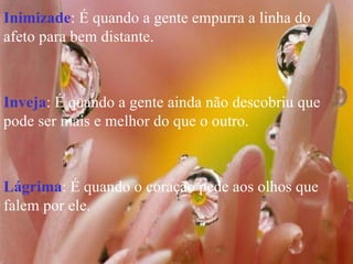 Inimizade : É quando a gente empurra a linha do afeto para bem distante. Inveja : É quando a gente ainda não descobriu que pode ser mais e melhor do que o outro. Lágrima : É quando o coração pede aos olhos que falem por ele. 