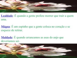 Lealdade : É quando a gente prefere morrer que trair a quem ama. Mágoa : É um espinho que a gente coloca no coração e se esquece de retirar. Maldade : É quando arrancamos as asas do anjo que deveríamos ser. 