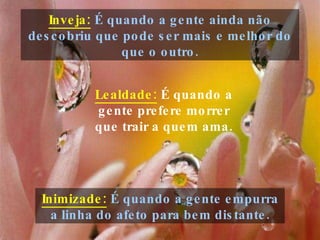 Inveja:  É quando a gente ainda não descobriu que pode ser mais e melhor do que o outro. Inimizade:  É quando a gente empurra a linha do afeto para bem distante. Lealdade:   É quando a gente prefere morrer que trair a quem ama. 
