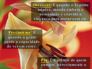 Paz:  É o prêmio de quem cumpre  honestamente o dever. Obsessor:  É quando o Espírito adoece, manda embora a compaixão e convida a vingança para morar com ele. Pessimismo:  É quando a gente perde a capacidade de ver em cores. 