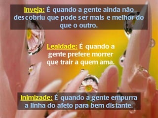 Inveja: É quando a gente ainda não
des cobriu que pode s er mais e melhor do
               que o outro.


          Lealdade: É quando a
          gente prefere morrer
          que trair a quem ama.




  Inimizade: É quando a gente empurra
    a linha do afeto para bem dis tante.
 