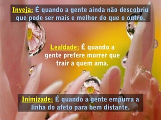 Inveja: É quando a gente ainda não descobriu
que pode ser mais e melhor do que o outro.
Inimizade: É quando a gente empurra a
linha do afeto para bem distante.
Lealdade: É quando a
gente prefere morrer que
trair a quem ama.
 