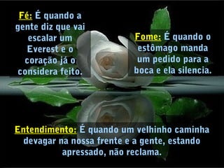 Fé: É quando a
gente diz que vai
escalar um
Everest e o
coração já o
considera feito.
Fome: É quando o
estômago manda
um pedido para a
boca e ela silencia.
Entendimento: É quando um velhinho caminha
devagar na nossa frente e a gente, estando
apressado, não reclama.
 