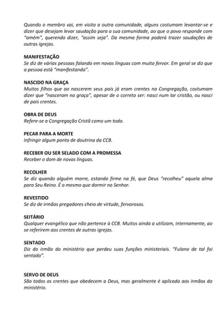Quando o membro vai, em visita a outra comunidade, alguns costumam levantar-se e
dizer que desejam levar saudação para a sua comunidade, ao que o povo responde com
“amém”, querendo dizer, “assim seja”. Da mesma forma poderá trazer saudações de
outras igrejas.
MANIFESTAÇÃO
Se diz de várias pessoas falando em novas línguas com muito fervor. Em geral se diz que
a pessoa está “manifestando”.
NASCIDO NA GRAÇA
Muitos filhos que ao nascerem seus pais já eram crentes na Congregação, costumam
dizer que “nasceram na graça”, apesar de o correto ser: nasci num lar cristão, ou nasci
de pais crentes.
OBRA DE DEUS
Refere-se a Congregação Cristã como um todo.
PECAR PARA A MORTE
Infringir algum ponto de doutrina da CCB.
RECEBER OU SER SELADO COM A PROMESSA
Receber o dom de novas línguas.
RECOLHER
Se diz quando alguém morre, estando firme na fé, que Deus “recolheu” aquela alma
para Seu Reino. É o mesmo que dormir no Senhor.
REVESTIDO
Se diz de irmãos pregadores cheio de virtude, fervorosos.
SEITÁRIO
Qualquer evangélico que não pertence à CCB. Muitos ainda a utilizam, internamente, ao
se referirem aos crentes de outras igrejas.
SENTADO
Diz do irmão do ministério que perdeu suas funções ministeriais. “Fulano de tal foi
sentado”.
SERVO DE DEUS
São todos os crentes que obedecem a Deus, mas geralmente é aplicado aos irmãos do
ministério.
 