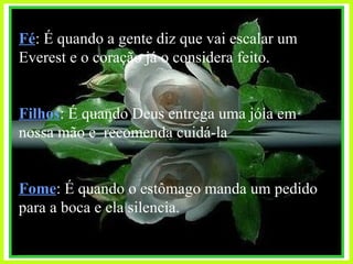 Fé : É quando a gente diz que vai escalar um Everest e o coração já o considera feito. Filhos : É quando Deus entrega uma jóia em nossa mão e  recomenda cuidá-la Fome : É quando o estômago manda um pedido para a boca e ela silencia. 