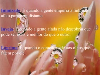 Inimizade : É quando a gente empurra a linha do afeto para bem distante. Inveja : É quando a gente ainda não descobriu que pode ser mais e melhor do que o outro. Lágrima : É quando o coração pede aos olhos que falem por ele. 