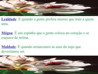 Lealdade : É quando a gente prefere morrer que trair a quem ama. Mágoa : É um espinho que a gente coloca no coração e se esquece de retirar. Maldade : É quando arrancamos as asas do anjo que deveríamos ser. 