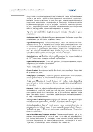Vocabulário Básico de Recursos Naturais e Meio Ambiente




                         temperaturas de formação dos depósitos hidrotermais e suas profundidades de
                         formação, daí serem classificados em hipotermais, mesotermais e epitermais,
                         conforme tenham se originado de uma maior para uma menor profundidade e
                         temperatura. Não obstante, a profundidade de um depósito hidrotermal depende
                         da posição do corpo ígneo ao qual se relaciona. Deste modo, uma jazida epitermal
                         de baixa temperatura pode estar situada em uma profundidade maior do que uma
                         outra do tipo hipotermal, de mais alta temperatura de origem.
                         depósito pneumatolítico Depósito mineral formado pela ação de gases
                         magmáticos.
                         depósito singenético Depósito formado por processos similares e em geral si-
                         multâneos aos que originaram a rocha encaixante.
                         depósito vulcanogênico Depósito mineral cuja gênese está relacionada direta-
                         mente a qualquer tipo de manifestação vulcânica, entendendo-se esta como, além
                         do vulcanismo comum, explosivo e efusivo, qualquer outra ação natural profun-
                         da que resulte no aparecimento, em superfície, de produtos de temperatura supe-
                         rior à das condições do ambiente. Desta maneira, os géiseres, as fumarolas e as
                         fontes hidrotermais seriam manifestações vulcânicas atenuadas.
                         depósito xenotermal Depósito hidrotermal formado em alta temperatura (acima
                         de 3000C), porém em pouca ou moderada profundidade.
                         depressão interplanáltica Área que apresenta altitude mais baixa em relação
                         aos planaltos que lhes são circundantes.
                         deriva continental Ver drift.
                         dermochelyidae Nome de uma família dos répteis, representada por alguns tipos
                         de tartarugas marinhas.
                         desagregação (Pedologia) Quebra de agregados do solo como resultado da adi-
                         ção de água ou através da ação mecânica de máquinas agrícolas.
                         desaprumo (Mineração) Ângulo formado entre o plano médio da jazida e
                         uma vertical, no ponto considerado. Corresponde, portanto, ao complemento
                         do mergulho.
                         desbaste Técnica de manejo de plantios florestais que consiste na derrubada de
                         árvores adultas, em geral as menos desenvolvidas, com o sentido de proporcionar
                         maior espaço às que ficam, permitindo que se desenvolvam e adquiram maior
                         porte. Esta prática deve ser efetuada em épocas distintas, em função da espécie,
                         da idade e do desenvolvimento.
                         descarga crítica (Hidrologia) Descarga que, em uma dada seção do canal e para
                         uma determinada profundidade, mantém o escoamento crítico da água.
                         descontinuidade de Conrad Limite entre a crosta continental superior e a
                         crosta continental inferior, onde a Vp aumenta de 6km/s para 6,4km/s. Sua pro-
                         fundidade varia de 10-25km nos continentes, podendo alcançar 50km sob os
                         cinturões orogênicos.
                         descontinuidade de Gutenberg-Wiechert Descontinuidade sísmica que se en-
                         contra a uma profundidade de 2 900km, onde a velocidade das ondas longitudi-
                         nais diminui bruscamente de 14km/s para 8km/s, enquanto as ondas transversais
                         tornam-se fraquíssimas, não conseguindo atravessar a camada que ali se inicia.
                         Representa o limite entre o Manto inferior e o Núcleo externo.
 