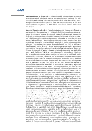 Vocabulário Básico de Recursos Naturais e Meio Ambiente




descontinuidade de Mohorovicic Descontinuidade sísmica situada na base da
Crosta (continental e oceânica), onde as ondas longitudinais diminuem sua velo-
cidade de 7,8km/s para 6,3km/s e as ondas transversais, de 4,4km/s para 3,7km/s.
Sua profundidade é variável sendo de 30km-40km nos continentes, de até 75km
sob os cinturões orogênicos, de 10km-12km nos oceanos, e de até 25km-30km
nas dorsais.
desenvolvimento sustentável Paradigma de desenvolvimento surgido a partir
das discussões das décadas de 70 e 80 do século XX sobre os limites ao cresci-
mento da população humana, da economia e da utilização dos recursos naturais.
O desenvolvimento sustentável procura integrar e harmonizar as idéias e concei-
tos relacionados ao crescimento econômico, a justiça e ao bem estar social, a
conservação ambiental e a utilização racional dos recursos naturais. Para tanto
considera as dimensões social, ambiental, econômica e institucional do desenvol-
vimento. O termo Desenvolvimento Sustentável surgiu em 1980 na publicação
World Conservation Strategy: living resource conservation for sustainable
development, elaborado pela International Union for Conservation of Nature and
Natural Resources (IUCN), em colaboração com o Programa das Nações Unidas
para o Meio Ambiente (PNUMA) e outras instituições internacionais. Ainda não
foi alcançado um consenso sobre seu conceito, que tem se modificado muito
rapidamente, estando em construção. Em termos sociais o desenvolvimento sus-
tentável propõe a repartição mais justa das riquezas produzidas (justiça social), a
universalização do acesso à educação e à saúde, e a eqüidade entre sexos, grupos
étnicos, sociais e religiosos, entre outros aspectos. Para ser sustentável o desen-
volvimento tem de significar melhoria na qualidade de vida de toda a população,
assegurando condições de vida dignas a todos e justiça social. Do ponto de vista
ambiental, o desenvolvimento sustentável propõe a utilização parcimoniosa dos
recursos naturais, de forma a garantir o seu uso pelas gerações futuras. Para tal,
propõe que os recursos naturais renováveis sejam usados aquém de sua capacida-
de de renovação, e os não renováveis de forma parcimoniosa, permitindo o seu
uso pelo máximo de tempo e de gerações. Propõe, ainda, a preservação de amos-
tras significativas do ambiente natural, de forma a garantir a manutenção dos
serviços ambientais que estas áreas propiciam e a qualidade de vida da população
do entorno. Uma das características deste novo paradigma de desenvolvimento é
o compromisso e a preocupação com as condições de vida das próximas gera-
ções. Quanto a economia, o desenvolvimento sustentável postula o crescimento
baseado no aumento da eficiência de uso da energia e dos recursos naturais. O
desenvolvimento sustentável postula também mudanças nos padrões de consumo
da sociedade e nos padrões de produção, com a redução do desperdício e maior
consciência dos impactos causados pelo uso dos recursos naturais. Em termos
institucionais, o desenvolvimento sustentável avalia o grau de participação e con-
trole da sociedade sobre as instituições públicas e privadas, o aparelhamento do
estado para lidar com as questões ambientais, o envolvimento em acordos inter-
nacionais, o montante de investimento em proteção ao meio ambiente, ciência e
tecnologia e o acesso a novas tecnologias. A dimensão institucional trata da orien-
tação política, da capacidade e do esforço despendido pela sociedade para que
sejam realizadas as mudanças necessárias a efetiva implementação deste novo
paradigma de desenvolvimento. Neste novo paradigma, a palavra desenvolvi-
mento leva em conta não apenas o crescimento da atividade econômica, mas
também as melhorias sociais, institucionais e a sustentabilidade ambiental, bus-
cando, em última análise, garantir o bem estar da população a longo prazo, asse-
gurando um meio ambiente saudável para as futuras gerações. Ver também Indi-
cadores de Desenvolvimento Sustentável, Serviços Ambientais, Sustentabilidade.
 