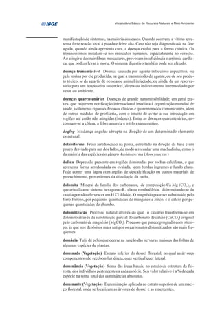 Vocabulário Básico de Recursos Naturais e Meio Ambiente




manifestação de sintomas, na maioria dos casos. Quando ocorrem, a vítima apre-
senta forte reação local à picada e febre alta. Caso não seja diagnosticada na fase
aguda, quando ainda apresenta cura, a doença evolui para a forma crônica. Os
tripanossomos instalam-se nos músculos humanos, especialmente no coração.
Ao atingir e destruir fibras musculares, provocam insuficiência e arritmia cardía-
ca, que podem levar à morte. O sistema digestivo também pode ser afetado.
doença transmissível Doença causada por agente infeccioso específico, ou
pela toxina por ele produzida, na qual a transmissão do agente, ou de seu produ-
to tóxico, se dá a partir de pessoa ou animal infectado, ou ainda, de um reserva-
tório para um hospedeiro suscetível, direta ou indiretamente intermediado por
vetor ou ambiente.
doenças quarentenárias Doenças de grande transmissibilidade, em geral gra-
ves, que requerem notificação internacional imediata à organização mundial de
saúde, isolamento rigoroso de casos clínicos e quarentena dos comunicantes, além
de outras medidas de profilaxia, com o intuito de evitar a sua introdução em
regiões até então não atingidas (indenes). Entre as doenças quarentenárias, en-
contram-se a cólera, a febre amarela e o tifo exantemático.
dogleg Mudança angular abrupta na direção de um determinado elemento
estrutural.
dolabiforme Fruto arredondado na ponta, estreitado na direção da base e um
pouco desviado para um dos lados, de modo a recordar uma machadinha, como o
da maioria das espécies do gênero Aspidosperma (Apocynaceae)
dolina Depressão presente em regiões dominadas por rochas calcíferas, e que
apresenta forma arredondada ou ovalada, com bordas íngremes e fundo chato.
Pode conter uma lagoa com argilas de descalcificação ou outros materiais de
preenchimento, provenientes da dissolução da rocha.
dolomita Mineral da família dos carbonatos, de composição Ca Mg (CO3)2, e
que cristaliza no sistema hexagonal-R, classe romboédrica, diferenciando-se da
calcita por não efervescer em H Cl diluído. O magnésio pode ser substituído pelo
ferro ferroso, por pequenas quantidades de manganês e zinco, e o cálcio por pe-
quenas quantidades de chumbo.
dolomitização Processo natural através do qual o calcário transforma-se em
dolomito através da substituição parcial do carbonato de cálcio (CaCO3) original
pelo carbonato de magnésio (MgCO3). Processo que parece progredir com o tem-
po, já que nos depósitos mais antigos os carbonatos dolomitizados são mais fre-
qüentes.
domácia Tufo de pêlos que ocorre na junção das nervuras maiores das folhas de
algumas espécies de plantas.
dominado (Vegetação) Estrato inferior do dossel florestal, no qual as árvores
componentes não recebem luz direta, quer vertical quer lateral.
dominância (Vegetação) Soma das áreas basais, no estudo da estrutura da flo-
resta, dos indivíduos pertencentes a cada espécie. Seu valor relativo é a % de cada
espécie na soma total das dominâncias absolutas.
dominante (Vegetação) Denominação aplicada ao estrato superior de um maci-
ço florestal, onde se localizam as árvores do dossel e as emergentes.
 