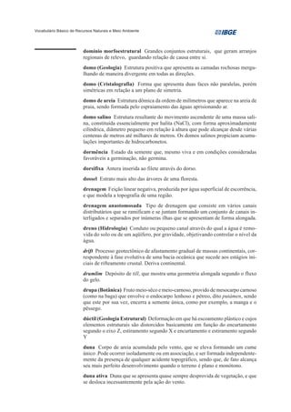 Vocabulário Básico de Recursos Naturais e Meio Ambiente




                         domínio morfoestrutural Grandes conjuntos estruturais, que geram arranjos
                         regionais de relevo, guardando relação de causa entre si.
                         domo (Geologia) Estrutura positiva que apresenta as camadas rochosas mergu-
                         lhando de maneira divergente em todas as direções.
                         domo (Cristalografia) Forma que apresenta duas faces não paralelas, porém
                         simétricas em relação a um plano de simetria.
                         domo de areia Estrutura dômica da ordem de milímetros que aparece na areia de
                         praia, sendo formada pelo espraiamento das águas aprisionando ar.
                         domo salino Estrutura resultante do movimento ascendente de uma massa sali-
                         na, constituída essencialmente por halita (NaCl), com forma aproximadamente
                         cilíndrica, diâmetro pequeno em relação à altura que pode alcançar desde várias
                         centenas de metros até milhares de metros. Os domos salinos propiciam acumu-
                         lações importantes de hidrocarbonetos.
                         dormência Estado da semente que, mesmo viva e em condições consideradas
                         favoráveis a germinação, não germina.
                         dorsifixa Antera inserida ao filete através do dorso.
                         dossel Estrato mais alto das árvores de uma floresta.
                         drenagem Feição linear negativa, produzida por água superficial de escorrência,
                         e que modela a topografia de uma região.
                         drenagem anastomosada Tipo de drenagem que consiste em vários canais
                         distributários que se ramificam e se juntam formando um conjunto de canais in-
                         terligados e separados por inúmeras ilhas que se apresentam de forma alongada.
                         dreno (Hidrologia) Conduto ou pequeno canal através do qual a água é remo-
                         vida do solo ou de um aqüífero, por gravidade, objetivando controlar o nível da
                         água.
                         drift Processo geotectônico de afastamento gradual de massas continentais, cor-
                         respondente à fase evolutiva de uma bacia oceânica que sucede aos estágios ini-
                         ciais de rifteamento crustal. Deriva continental.
                         drumlim Depósito de till, que mostra uma geometria alongada segundo o fluxo
                         do gelo.
                         drupa (Botânica) Fruto meio-sêco e meio-carnoso, provido de mesocarpo carnoso
                         (como na baga) que envolve o endocarpo lenhoso e pétreo, dito putámen, sendo
                         que este por sua vez, encerra a semente única, como por exemplo, a manga e o
                         pêssego.
                         dúctil (Geologia Estrutural) Deformação em que há escoamento plástico e cujos
                         elementos estruturais são distorcidos basicamente em função do encurtamento
                         segundo o eixo Z, estiramento segundo X e encurtamento e estiramento segundo
                         Y
                         duna Corpo de areia acumulada pelo vento, que se eleva formando um cume
                         único .Pode ocorrer isoladamente ou em associação, e ser formada independente-
                         mente da presença de qualquer acidente topográfico, sendo que, de fato alcança
                         seu mais perfeito desenvolvimento quando o terreno é plano e monótono.
                         duna ativa Duna que se apresenta quase sempre desprovida de vegetação, e que
                         se desloca incessantemente pela ação do vento.
 