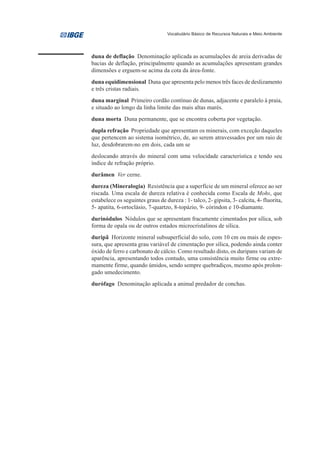 Vocabulário Básico de Recursos Naturais e Meio Ambiente




duna de deflação Denominação aplicada as acumulações de areia derivadas de
bacias de deflação, principalmente quando as acumulações apresentam grandes
dimensões e erguem-se acima da cota da área-fonte.
duna equidimensional Duna que apresenta pelo menos três faces de deslizamento
e três cristas radiais.
duna marginal Primeiro cordão contínuo de dunas, adjacente e paralelo à praia,
e situado ao longo da linha limite das mais altas marés.
duna morta Duna permanente, que se encontra coberta por vegetação.
dupla refração Propriedade que apresentam os minerais, com exceção daqueles
que pertencem ao sistema isométrico, de, ao serem atravessados por um raio de
luz, desdobrarem-no em dois, cada um se
deslocando através do mineral com uma velocidade característica e tendo seu
índice de refração próprio.
durâmen Ver cerne.
dureza (Mineralogia) Resistência que a superfície de um mineral oferece ao ser
riscada. Uma escala de dureza relativa é conhecida como Escala de Mohs, que
estabelece os seguintes graus de dureza : 1- talco, 2- gipsita, 3- calcita, 4- fluorita,
5- apatita, 6-ortoclásio, 7-quartzo, 8-topázio, 9- córindon e 10-diamante.
durinódulos Nódulos que se apresentam fracamente cimentados por sílica, sob
forma de opala ou de outros estados microcristalinos de sílica.
duripã Horizonte mineral subsuperficial do solo, com 10 cm ou mais de espes-
sura, que apresenta grau variável de cimentação por sílica, podendo ainda conter
óxido de ferro e carbonato de cálcio. Como resultado disto, os duripans variam de
aparência, apresentando todos contudo, uma consistência muito firme ou extre-
mamente firme, quando úmidos, sendo sempre quebradiços, mesmo após prolon-
gado umedecimento.
durófago Denominação aplicada a animal predador de conchas.
 