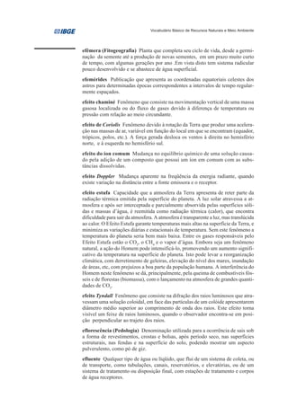 Vocabulário Básico de Recursos Naturais e Meio Ambiente




efêmera (Fitogeografia) Planta que completa seu ciclo de vida, desde a germi-
nação da semente até a produção de novas sementes, em um prazo muito curto
de tempo, com algumas gerações por ano .Em vista disto tem sistema radicular
pouco desenvolvido e se abastece de água superficial.
efemérides Publicação que apresenta as coordenadas equatoriais celestes dos
astros para determinadas épocas correspondentes a intervalos de tempo regular-
mente espaçados.
efeito chaminé Fenômeno que consiste na movimentação vertical de uma massa
gasosa localizada ou do fluxo de gases devido à diferença de temperatura ou
pressão com relação ao meio circundante.
efeito de Coriolis Fenômeno devido à rotação da Terra que produz uma acelera-
ção nas massas de ar, variável em função do local em que se encontram (equador,
trópicos, polos, etc.). A força gerada desloca os ventos à direita no hemisfério
norte, e à esquerda no hemisfério sul.
efeito do íon comum Mudança no equilíbrio químico de uma solução causa-
do pela adição de um composto que possui um íon em comum com as subs-
tâncias dissolvidas.
efeito Doppler Mudança aparente na freqüência da energia radiante, quando
existe variação na distância entre a fonte emissora e o receptor.
efeito estufa Capacidade que a atmosfera da Terra apresenta de reter parte da
radiação térmica emitida pela superfície do planeta. A luz solar atravessa a at-
mosfera e após ser interceptada e parcialmente absorvida pelas superfícies sóli-
das e massas d’água, é reemitida como radiação térmica (calor), que encontra
dificuldade para sair da atmosfera. A atmosfera é transparente a luz, mas translúcida
ao calor. O Efeito Estufa garante temperaturas mais altas na superfície da Terra, e
minimiza as variações diárias e estacionais de temperatura. Sem este fenômeno a
temperatura do planeta seria bem mais baixa. Entre os gases responsáveis pelo
Efeito Estufa estão o CO2, o CH4 e o vapor d’água. Embora seja um fenômeno
natural, a ação do Homem pode intensificá-lo, promovendo um aumento signifi-
cativo da temperatura na superfície do planeta. Isto pode levar a reorganização
climática, com derretimento de geleiras, elevação do nível dos mares, inundação
de áreas, etc, com prejuízos a boa parte da população humana. A interferência do
Homem neste fenômeno se dá, principalmente, pela queima de combustíveis fós-
seis e de florestas (biomassa), com o lançamento na atmosfera de grandes quanti-
dades de CO2.
efeito Tyndall Fenômeno que consiste na difração dos raios luminosos que atra-
vessam uma solução coloidal, em face das partículas de um colóide apresentarem
diâmetro médio superior ao comprimento de onda dos raios. Este efeito torna
visível um feixe de raios luminosos, quando o observador encontra-se em posi-
ção perpendicular ao trajeto dos raios.
eflorescência (Pedologia) Denominação utilizada para a ocorrência de sais sob
a forma de revestimentos, crostas e bolsas, após período seco, nas superfícies
estruturais, nas fendas e na superfície do solo, podendo mostrar um aspecto
pulverulento, como pó de giz.
efluente Qualquer tipo de água ou líqüido, que flui de um sistema de coleta, ou
de transporte, como tubulações, canais, reservatórios, e elevatórias, ou de um
sistema de tratamento ou disposição final, com estações de tratamento e corpos
de água receptores.
 