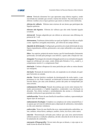 Vocabulário Básico de Recursos Naturais e Meio Ambiente




elétron Partícula elementar leve que apresenta carga elétrica negativa, sendo
encontrada nas camadas que cercam o núcleo dos átomos. Sua interação com os
elétrons vizinhos cria os laços químicos que unem os átomos como moléculas.
elétrons de valência Elétrons mais externos de um átomo que participam das
ligações químicas.
elétrons não ligantes Elétrons de valência que não estão fazendo ligação
covalente.
eletronvolt Energia adquirida por um elétron ao atravessar uma diferença de
potencial de 1 volt.
eletroosmose Fenômeno eletrocinético no qual um líqüido é movido em relação
a uma superfície carregada estacionária, por efeito de um campo elétrico.
elipsóide de deformação Configuração geométrica do estado deformado de uma
figura originalmente esférica, pertencente a um corpo submetido a um campo de
tensões.
élitro Asa superior, própria de muitos insetos, que foi transformada e fortemente
quitinizada, servindo para proteger a asa inferior, a quem cabe a função de voar.
elongação Porcentagem de extensão (elongação positiva) ou contração (elongação
negativa) sofrida por um corpo, sendo obtida pela fórmula e=L-L0, sendo L0 o
comprimento inicial e L o comprimento final.
elutriação Contínuo ultrapassar de umas partículas por sobre as outras durante
seu transporte.
eluviação Remoção de material do solo, em suspensão ou em solução, de qual-
quer horizonte ou camada.
eluvião Material detrítico resultante da desintegração da rocha matriz, e que
permanece in situ. Pode o material ser deslocado ou mesmo arrastado por águas
encosta abaixo, por uma certa distância, porém não pode ser transportado por
uma corrente.
embaiamento (Petrologia) Reação descontínua que ocorre entre minerais for-
mados precocemente e o líqüido magmático, conduzindo à sua dissolução ou
absorção. Tais efeitos incluem o arredondamento das arestas e a formação de
entradas (embayment) que penetram nos cristais.
emballonuridae Nome de uma família de mamíferos voadores, representada por
alguns tipos de morcegos.
embasamento (Geologia) Complexo ou complexos de rochas metamórficas e/
ou ígneas que serviram de substrato para a deposição de sedimentos, intercalados
ou não com materiais vulcânicos.
emberezidae Nome de uma família das aves, representada pelas andorinhas, sa-
íras, cardeais, trinca-ferros, sanhaços, azulões, curiós, tico-ticos, entre outros.
emersão Denominação utilizada para indicar que uma área anteriormente
submersa passou a condições subaéreas, devido a descida do nível do mar ou ao
levantamento do continente.
emergente (Fitogeografia) Árvore mais alta que as demais, e cuja copa se es-
tende acima do dossel da floresta.
 