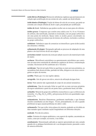Vocabulário Básico de Recursos Naturais e Meio Ambiente




                         ácido fúlvico (Pedologia) Mistura de substâncias orgânicas que permanecem em
                         solução após acidificação de um extrato do solo, usando um álcali diluído.
                         ácido húmico (Pedologia) Fração do húmus do solo de cor escura, que pode ser
                         extraída com solução diluída de álcali e após, precipitada por acidificação.
                         ácidos de Lewis Substâncias que podem receber um ou mais pares de elétrons.
                         ácidos graxos Compostos que contêm uma cadeia com 14, 16 ou 18 átomos
                         de carbono, não ramificada, saturada ou insaturada, com um grupo carboxílico
                         em uma ponta da molécula. Quase todos os ácidos graxos encontrados na
                         natureza encerram um número par de átomos de carbono, incluindo o carbono
                         no grupo carboxílico.
                         acidulante Substância capaz de comunicar ou intensificar o gosto ácido (azedo)
                         dos alimentos e bebidas.
                         aclimatação (Ecologia) Designação aplicada ao processo de adaptação de uma
                         planta a um local diverso do de sua origem.
                         acréscimo crustal Aumento da crosta por adição sucessiva de material provindo
                         do manto.
                         acritacos Microfósseis unicelulares ou aparentemente unicelulares que consis-
                         tem em uma testa constituída de substâncias orgânicas de forma e ornamentação
                         variadas. Ocorreram do Pré-cambriano até o Terciário.
                         acródromo Tipo de nervação foliar no qual duas ou mais nervuras primárias, ou
                         secundárias bem desenvolvidas, partindo da folha, dirigem-se em arcos conver-
                         gentes ao ápice da mesma.
                         acrófita Planta que vive nas regiões alpinas.
                         acrografia Arte de gravar em relevo, através da utilização da água-forte.
                         ácron Parte anterior não segmentada do corpo de um animal metamérico.
                         actinódroma Tipo de nervação foliar no qual três ou mais nervuras primárias
                         divergem radialmente a partir de um ponto único, geralmente basal, da folha.
                         actinolita Mineral do grupo dos anfibólios monoclínicos e que se diferencia da
                         tremolita - Ca2 Mg5 (Si8 022) (0H)2- pela presença de ferro em quantidades supe-
                         riores a 2%.
                         actinomicetos Bactérias filamentosas, geralmente ramificadas, e que formam
                         micélios semelhantes aos dos fungos . Vivem, principalmente, no solo e quando
                         proliferam na água causam problemas de sabor e odor.
                         actinomorfa Flor que exibe vários planos de simetria, podendo ser dividida em
                         duas metades iguais mediante seções longitudinais em diferentes direções.
                         aculeado Provido de acúleos.
                         acúleo Estrutura de origem epidérmica, com aspecto de espinho, encontrada em
                         caules, como por exemplo, na roseira, e nas folhas.
                         acunhamento Denominação aplicada ao aspecto apresentado por uma camada
                         quando ela se adelgaça lateralmente até o seu desaparecimento, passando a outra
                         de natureza diferente.
 