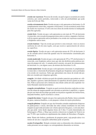 Vocabulário Básico de Recursos Naturais e Meio Ambiente




                         erosão em voçorocas Processo de erosão, na qual a água se acumula em canais
                         estreitos, por curtos períodos, removendo o solo até profundidade que pode
                         variar de 0,5m até 30m.
                         erosão extremamente forte Erosão em que o solo apresenta os horizontes A e B
                         completamente removidos, enquanto o horizonte C revela ocorrência muito forte
                         de erosão em voçorocas. O solo com essa classe de erosão mostra-se inadequado
                         para fins agrícolas.
                         erosão forte Erosão em que o solo apresenta-se com mais de 75% do horizonte
                         A removido, com exceção de pequenas áreas entre os sulcos, enquanto o horizon-
                         te B já exposto apresenta sulcos profundos e/ou erosão em voçorocas ocasionais
                         e freqüentes sulcos rasos.
                         erosão laminar Tipo de erosão que promove uma remoção mais ou menos
                         uniforme do solo de uma região, sem que ocorra o aparecimento de sulcos
                         na superfície.
                         erosão ligeira Erosão em que o solo apresenta menos de 25% do horizonte A
                         ou da camada arável removida quando esta for inteiramente constituída pelo
                         horizonte A .
                         erosão moderada Erosão em que o solo apresenta de 25% a 75% do horizonte A
                         removido, com freqüentes sulcos rasos que não são desfeitos pelas práticas nor-
                         mais de preparo do solo. A camada arável consiste, em geral, de remanescentes
                         do horizonte A e, em alguns casos, da mistura dos horizontes A e B.
                         erosão muito forte Erosão em que o solo apresenta o horizonte A completamen-
                         te removido e o horizonte B já bastante atingido por freqüentes sulcos profundos
                         e/ou erosão em voçorocas. Solos que apresentam esta classe de erosão não po-
                         dem ser cruzados por máquinas agrícolas.
                         erupção Atividade vulcânica na qual são ejetados materiais que podem ser sóli-
                         dos, líquidos e gasosos, tanto diretamente na superfície da terra quanto na atmos-
                         fera. Pode se processar sob a forma de uma efusão calma até uma explosão vio-
                         lenta liberando material piroclástico.
                         erupção estromboliana Erupção na qual ocorrem discretas explosões no inte-
                         rior da coluna de magma quando este encontra-se próximo à superfície, e separa-
                         das por um intervalo de tempo que pode ser de poucos segundos até muitas horas,
                         lançando bombas, lapilli escoriáceo e cinzas.
                         erupção havaiana Erupção em que a lava apresenta alta fluidez, baixo conteúdo
                         de gases, natureza basáltica, e com pequeno volume de rejeito piroclástico.
                         erupção pliniana Erupção em que são formadas camadas amplamente dispersas
                         de pedra-pomes e cinzas, derivadas das altas colunas resultantes de uma forte
                         erupção na qual estão presentes um volume apreciável de gases, e com uma dura-
                         ção que pode variar desde algumas horas até 4 dias. É assim denominada em
                         homenagem a Plínio, o Moço que assistiu e descreveu à erupção do Vesúvio no
                         ano 79 AD e que resultou no sepultamento das cidades de Herculano e Pompéia.
                         erva Planta não lenhosa, geralmente de pequeno porte, cuja porção aérea vive
                         menos de um ano e cuja parte subterrânea pode ser perene.
                         escala (Cartografia) Relação existente entre as dimensões dos elementos que
                         estão presentes em um mapa e as correspondentes dimensões no terreno.
 