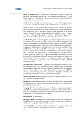 Vocabulário Básico de Recursos Naturais e Meio Ambiente




escala de Beaufort Escala utilizada para avaliar a velocidade dos ventos, sem
auxílio de instrumentos e que varia de 0 (velocidade inferior a 1km/h) a 12 (velo-
cidade superior a 118km/h). Foi criada originalmente em função do efeito dos
ventos sobre as velas dos navios.
escala de Forel Escala de cores amarelas, verdes e azuis, utilizada para registrar
a cor do mar, conforme observado contra o fundo branco do disco de Secchi.
escala de Mohs Escala numérica idealizada para indicar a dureza dos minerais,
isto é, a resistência apresentada ao risco. São 10 minerais comuns mostrados em
uma seqüência de 1 a 10, dos menos aos mais duros, sendo que os de número
superior riscam os de menor número, nunca sendo riscados por estes: 1 - Talco, 2
- Gipsita, 3 - Calcita, 4-Fluorita, 5 – Apatita,. 6 - Ortoclásio, 7 –Quartzo, 8 –
Topázio, 9 –Coríndon, 10 –Diamante . Esta escala é meramente relativa.
escala de Ringelmann Escala gráfica utilizada para promover a avaliação
colorimétrica da densidade de fumaça, sendo constituída de seis padrões com
variações uniformes de tonalidades entre o branco e o preto. Os padrões são apre-
sentados através de quadros retangulares, com redes de linha de espessura e
espaçamento definidos, sobre um fundo branco. Os padrões são definidos como:
Padrão 0, inteiramente branco; Padrão 1, reticulado com linhas pretas de 1mm de
espessura, deixando como intervalos, quadrados brancos com 9mm de lado; Pa-
drão 2, reticulado com linhas pretas de 2,3mm de espessura, deixando como in-
tervalos, quadrados brancos com 7,7mm de lado; Padrão 3, reticulado com linhas
pretas de 3,7mm de espessura, deixando como intervalos, quadrados brancos com
6,3mm de lado; Padrão 4, reticulado com linha pretas de 5,5mm de espessura,
deixando como intervalos, quadrados brancos com 4,5mm de lado; e Padrão 5,
inteiramente preto.
escalenoedro (Cristalografia) Conjunto de formas fechadas com 8 faces (siste-
ma tetragonal) ou 12 faces (sistema hexagonal). As faces estão agrupadas em
pares simétricos, sendo que para as formas de 8 faces existem 2 pares de faces
acima e dois pares baixo, em posições alternadas. Para as formas com 12 faces
existem 3 pares acima e 3 pares abaixo, em posições alternadas. Em cristais per-
feitamente desenvolvidos, cada face é um triângulo escaleno.
escama (Botânica) Minúsculo órgão foliáceo que se forma na superfície da fo-
lha e de outros órgãos das plantas.
escandente Trepadeira que apresenta gavinhas, garras ou unhas, com as quais se
apoia para promover seu crescimento ascendente à procura de espaço superior
para obtenção da luz solar.
escape gênico Troca de informações entre indivíduos, populações ou espécies
com a preservação da informação genética nas populações subsequentes. O fluxo
gênico só se estabelece quando não há isolamento reprodutivo entre as espécies
consideradas e o cruzamento entre elas ocorre.
escarificação Ver subsolagem.
escarpa de falha Relevo abrupto originado diretamente pelo movimento ao lon-
go da falha, isto é, por um desnivelamento tectônico, mesmo que a erosão tenha
desbastado a topografia original, fazendo-a recuar.
escarpa de falha composita Escarpa na qual o relevo originou-se tanto pela
ação da erosão diferencial quanto pela movimentação real da falha.
 