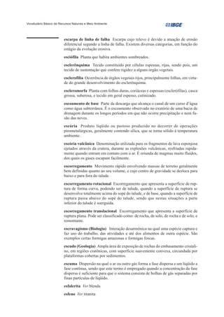 Vocabulário Básico de Recursos Naturais e Meio Ambiente




                         escarpa de linha de falha Escarpa cujo relevo é devido a atuação de erosão
                         diferencial segundo a linha de falha. Existem diversas categorias, em função do
                         estágio da evolução erosiva.
                         esciófila Planta que habita ambientes sombreados.
                         esclerênquima Tecido constituído por células espessas, rijas, sendo pois, um
                         tecido de sustentação que confere rigidez a alguns órgão vegetais.
                         esclerofilia Ocorrência de órgãos vegetais rijos, principalmente folhas, em virtu-
                         de do grande desenvolvimento do esclerênquima.
                         escleromorfa Planta com folhas duras, coriáceas e espessas (esclerófilas), casca
                         grossa, suberosa, e tecido em geral espesso, cutinizado.
                         escoamento de base Parte da descarga que alcança o canal de um curso d’água
                         como água subterrânea. É o escoamento observado no exutório de uma bacia de
                         drenagem durante os longos períodos em que não ocorre precipitação e nem fu-
                         são das neves.
                         escória Produto líqüido ou pastoso produzido no decorrer de operações
                         pirometalúrgicas, geralmente contendo sílica, que se torna sólido à temperatura
                         ambiente.
                         escória vulcânica Denominação utilizada para os fragmentos de lava esponjosa
                         ejetados através da cratera, durante as explosões vulcânicas, resfriadas rapida-
                         mente quando entram em contato com o ar. É oriunda de magmas muito fluidos,
                         dos quais os gases escapam facilmente.
                         escorregamento Movimento rápido envolvendo massas de terreno geralmente
                         bem definidas quanto ao seu volume, e cujo centro de gravidade se desloca para
                         baixo e para fora do talude.
                         escorregamento rotacional Escorregamento que apresenta a superfície de rup-
                         tura de forma curva, podendo ser de talude, quando a superfície de ruptura se
                         desenvolve totalmente acima do sopé do talude, e de base, quando a superfície de
                         ruptura passa abaixo do sopé do talude, sendo que nestas situações a parte
                         inferior do talude é soerguida.
                         escorregamento translacional Escorregamento que apresenta a superfície de
                         ruptura plana. Pode ser classificado como: de rocha, de solo, de rocha e de solo, e
                         remontante.
                         escravagismo (Biologia) Interação desarmônica na qual uma espécie captura e
                         faz uso do trabalho, das atividades e até dos alimentos de outra espécie. São
                         exemplos certas formigas amazonas e formigas foscas.
                         escudo (Geologia) Ampla área de exposição de rochas do embasamento cristali-
                         no, em regiões cratônicas, com superfície suavemente convexa, circundada por
                         plataformas cobertas por sedimentos.
                         escuma Dispersão na qual o ar ou outro gás forma a fase dispersa e um líqüido a
                         fase contínua, sendo que este termo é empregado quando a concentração da fase
                         dispersa é suficiente para que o sistema consista de bolhas de gás separadas por
                         finas partículas de líqüido.
                         esfalerita Ver blenda
                         esfeno Ver titanita
 