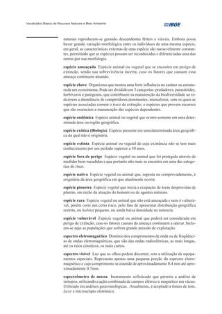 Vocabulário Básico de Recursos Naturais e Meio Ambiente




                         naturais reproduzem-se gerando descendentes férteis e viáveis. Embora possa
                         haver grande variação morfológica entre os indivíduos de uma mesma espécie,
                         em geral, as características externas de uma espécie são razoavelmente constan-
                         tes, permitindo que as espécies possam ser reconhecidas e diferenciadas uma das
                         outras por sua morfologia.
                         espécie ameaçada Espécie animal ou vegetal que se encontra em perigo de
                         extinção, sendo sua sobrevivência incerta, caso os fatores que causam essa
                         ameaça continuem atuando.
                         espécie chave Organismo que mostra uma forte influência no caráter ou estrutu-
                         ra de um ecossistema. Pode ser dividido em 3 categorias: predadores, parasitóides,
                         herbívoros e patógenos, que contribuem na manutenção da biodiversidade ao re-
                         duzirem a abundância de competidores dominantes; mutualistas, sem os quais as
                         espécies associadas correm o risco de extinção; e espécies que provem recursos
                         que são essenciais a manutenção das espécies dependentes.
                         espécie endêmica Espécie animal ou vegetal que ocorre somente em uma deter-
                         minada área ou região geográfica.
                         espécie exótica (Biologia) Espécie presente em uma determinada área geográfi-
                         ca da qual não é originária.
                         espécie extinta Espécie animal ou vegetal de cuja existência não se tem mais
                         conhecimento por um período superior a 50 anos.
                         espécie fora de perigo Espécie vegetal ou animal que foi protegida através de
                         medidas bem-sucedidas e que portanto não mais se encontra em uma das catego-
                         rias de risco.
                         espécie nativa Espécie vegetal ou animal que, suposta ou comprovadamente, é
                         originária da área geográfica em que atualmente ocorre.
                         espécie pioneira Espécie vegetal que inicia a ocupação de áreas desprovidas de
                         plantas, em razão da atuação do homem ou de agentes naturais.
                         espécie rara Espécie vegetal ou animal que não está ameaçada e nem é vulnerá-
                         vel, porém corre um certo risco, pelo fato de apresentar distribuição geográfica
                         restrita, ou habitat pequeno, ou ainda baixa densidade na natureza.
                         espécie vulnerável Espécie vegetal ou animal que poderá ser considerada em
                         perigo de extinção, caso os fatores causais da ameaça continuem a operar. Inclu-
                         em-se aqui as populações que sofrem grande pressão de explotação.
                         espectro eletromagnético Domínio dos comprimentos de onda ou de freqüênci-
                         as de ondas eletromagnéticas, que vão das ondas radioelétricas, as mais longas,
                         até os raios cósmicos, os mais curtos.
                         espectro visível Luz que os olhos podem discernir, sem a utilização de equipa-
                         mentos especiais. Representa apenas uma pequena porção do espectro eletro-
                         magnético e cujo comprimento se estende de aproximadamente 0,4 mm até apro-
                         ximadamente 0,7mm.
                         espectrômetro de massa Instrumento sofisticado que permite a análise de
                         isótopos, utilizando a ação combinada de campos elétrico e magnético em vácuo.
                         Utilizado em análises geocronológicas. .Atualmente, é acoplado a fontes de íons,
                         lazer e microscópio eletrônico.
 