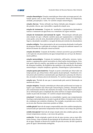 Vocabulário Básico de Recursos Naturais e Meio Ambiente




estação climatológica Estação controlada por observador em tempo parcial, efe-
tuando apenas uma ou duas observações instrumentais diárias da temperatura,
umidade, precipitação e vento. Ver também estação meteorológica.
estação chuvosa Termo utilizado nas baixas latitudes para designar a estação
das grandes chuvas, que é precedida e seguida de estação seca.
estação de tratamento Conjunto de instalações e equipamentos destinados a
realizar o tratamento da água bruta ou o tratamento do esgoto sanitário.
estação de tratamento convencional de esgoto Denominação utilizada para
uma estação em que o efluente sanitário passa por equipamentos e instalações
como grade, caixa de areia, decantador primário, lodos ativados e/ou filtros bio-
lógicos, decantador secundário e secagem da lama proveniente dos decantadores
estação ecológica Área representativa de um ecossistema destinada à realização
de pesquisas básicas e aplicadas de ecologia, à proteção do ambiente natural e ao
desenvolvimento da educação conservacionista.
estação elevatória Conjunto de bombas e demais acessórios que possibilitam
a elevação da cota piezométrica da água transportada nos serviços de abasteci-
mento público.
estação meteorológica Conjunto de instalações, edificações, terrenos, instru-
mentos e equipamentos gerais necessários às observações meteorológicas. Exis-
tem quatro tipos de estações, que podem ser reconhecidas em função do número
de elementos medidos, da freqüência das medições e da condição do observador
meteorológico: estações sinópticas, agrícolas, climatológicas e pluviométricas.
estação (posto) pluviométrica Estação ou posto controlado por observador em
tempo parcial, que efetua leitura diária apenas da precipitação. Atualmente exis-
tem postos pluviométricos automatizados que dispensam a presença do observa-
dor, enviando as leituras através de telemetria. Ver também estação meteorológica.
estação seca Período do ano que é caracterizado pela sensível diminuição ou
ausência de chuva.
estação sinóptica Estação controlada por observador profissional em tempo in-
tegral e que mantêm uma observação meteorológica contínua, efetuando medi-
ções instrumentais horárias dos elementos do tempo. Essas observações propici-
am as informações para a compilação das cartas sinóticas ou mapas meteorológicos
usados na previsão do tempo .Ver também estação meteorológica.
estacional Condição das plantas ou comunidades vegetais cujo comportamento
fenológico (principalmente no tocante à queda de folhas e brotação) está vincula-
do a mudanças nas condições climáticas. Por exemplo, no período seco e/ou frio,
as árvores das florestas estacionais perdem as folhas.
estádio glacial Intervalo de tempo compreendido entre dois estádios interglaciais,
caracterizado por apresentar temperaturas mais baixas e um avanço das geleiras.
estádio interglacial Intervalo de tempo situado entre dois estádios glacias, onde
reinam temperaturas amenas, e um recuo das geleiras.
estalactite Feição originada a partir do teto de uma caverna, com as mais dife-
rentes formas, como resultado da precipitação de bicarbonato de cálcio dissolvi-
do na água. Quando se desenvolve à partir do piso da caverna, devido à queda de
gotas de água é denominada estalagmite.
 