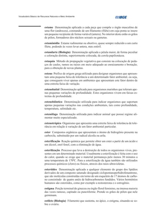 Vocabulário Básico de Recursos Naturais e Meio Ambiente




                         estame Denominação aplicada a cada peça que compõe o órgão masculino de
                         uma flor (androceu), constando de um filamento (filête) em cuja ponta se insere
                         um pequeno recipiente de forma variável (antera). No interior deste estão os grãos
                         de pólen, formadores dos núcleos sexuais ou gametas.
                         estaminódio Estame rudimentar ou abortivo, quase sempre reduzido a um curto
                         filete, podendo às vezes levar antera, mas estéril.
                         estandarte (Biologia) Denominação aplicada a pétala maior, de forma peculiar
                         e coloração distinta, superiormente colocada, da corola papilionácea.
                         estaquia Método de propagação vegetativa que consiste na colocação de peda-
                         ços de caules, ramos ou raízes em meio adequado ao enraizamento e brotação,
                         para a obtenção de novas plantas.
                         esteno Prefixo de origem grega utilizado para designar organismos que apresen-
                         tam uma pequena faixa de tolerância a um determinado fator ambiental, ou seja,
                         que conseguem viver apenas em ambientes que apresentam este fator dentro de
                         uma estreita faixa de variação.
                         estenobatial Denominação aplicada para organismos marinhos que toleram ape-
                         nas pequenas variações de profundidade. Estes organismos vivem em faixas es-
                         treitas de profundidade.
                         estenobiôntico Denominação utilizada para indicar organismos que suportam
                         apenas pequenas variações nas condições ambientais, tais como profundidade,
                         temperatura, salinidade etc.
                         estenófago Denominação utilizada para indicar animal que possui regime ali-
                         mentar muito especializado.
                         estenotrópico Organismo que apresenta uma estreita faixa de tolerância de tole-
                         rância em relação à variação de um fator ambiental particular.
                         ester Compostos orgânicos que apresentam o átomo de hidrogênio presente na
                         carboxila, substituído por um radical alcoíla ou arila.
                         esterificação Reação química que permite obter um ester a partir de um ácido e
                         um álcool, enol fenol, com a eliminação de água.
                         esterilização Processo que leva a destruição de todos os organismos vivos, pre-
                         sentes em um determinado material. Usualmente a esterilização é feita com o uso
                         do calor, quando se exige que o material permaneça pelo menos 30 minutos a
                         uma temperatura de 1700C. Para a esterilização da água também são utilizados
                         processos químicos (cloro) ou físicos, através dos raios ultravioletas.
                         esteróides Denominação aplicada a qualquer elemento do grupo dos lipídios
                         derivados de um composto saturado designado ciclopentanoperhidrofenantreno,
                         que são moléculas construídas em torno de um esqueleto de 17 átomos de carbo-
                         no consistindo de quatro anéis de hidrocarbonetos fundidos. Vários hormônios
                         humanos são esteróides, como por exemplo a testosterona e o estrogênio.
                         estigma Porção terminal do gineceu ou órgão floral feminino, na imensa maioria
                         das vezes ramoso, capitado ou punctiforme. Prende os grãos de pólen que nele
                         germinam.
                         estilete (Biologia) Filamento que sustenta, no ápice, o estigma, situando-se so-
                         bre o ovário.
 