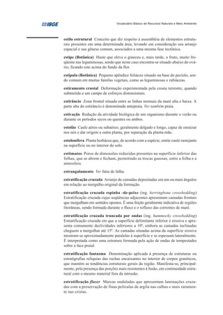 Vocabulário Básico de Recursos Naturais e Meio Ambiente




estilo estrutural Conceito que diz respeito à assembléia de elementos estrutu-
rais presentes em uma determinada área, levando em consideração seu arranjo
espacial e sua gênese comum, associados a uma mesma fase tectônica.
estipe (Botânica) Haste que eleva o gineceu e, mais tarde, o fruto, muito fre-
qüente nas leguminosas, sendo que neste caso encontra-se situado abaixo do ová-
rio, ficando este acima do fundo da flor.
estípula (Botânica) Pequeno apêndice foliáceo situado na base do pecíolo, sen-
do comum em muitas famílas vegetais, como as leguminosas e rubiáceas.
estiramento crustal Deformação experimentada pela crosta terrestre, quando
submetida a um campo de esforços distensionais.
estirâncio Zona frontal situada entre as linhas normais da maré alta e baixa. A
parte alta do estirâncio é denominada antepraia. Ver também praia.
estivação Redução da atividade biológica de um organismo durante o verão ou
durante os períodos secos ou quentes ou ambos.
estolão Caule aéreo ou subaéreo, geralmente delgado e longo, capaz de enraizar
nos nós e dar origem a outra planta, por separação da planta-mãe.
estolonífera Planta herbácea que, de acordo com a espécie, emite caule rastejante
na superfície ou no interior do solo.
estômatos Poros de dimensões reduzidas presentes na superfície inferior das
folhas, que se abrem e fecham, permitindo as trocas gasosas, entre a folha e a
atmosfera.
estrangulamento Ver fatia de falha.
estratificação cruzada Arranjo de camadas depositadas em um ou mais ângulos
em relação ao mergulho original da formação.
estratificação cruzada espinha -de-peixe (ing. herringbone crossbedding)
Estratificação cruzada cujas seqüências adjacentes apresentam camadas frontais
que mergulham em sentidos opostos. É uma feição geralmente indicativa de regiões
litorâneas, sendo formada durante o fluxo e o refluxo das correntes de maré.
estratificação cruzada truncada por ondas (ing. hummocky crossbedding)
Estratificação cruzada em que a superfície delimitante inferior é erosiva e apre-
senta comumente declividades inferiores a 100, embora as camadas inclinadas
cheguem a mergulhar até 150. As camadas situadas acima da superfície erosiva
mostram-se aproximadamente paralelas à superfície e se espessam lateralmente.
É interpretada como uma estrutura formada pela ação de ondas de tempestades
sobre a face praial.
estratificação fantasma Denominação aplicada à presença de estruturas ou
estratigrafias relíquias das rochas encaixantes no interior de corpos graníticos,
que mantém as tendências estruturais gerais da região. Manifesta-se, principal-
mente, pela presença das porções mais resistentes à fusão, em continuidade estru-
tural com o mesmo material fora da intrusão.
estratificação flaser Marcas onduladas que apresentam laminações cruza-
das com a preservação de finas películas de argila nas calhas e mais raramen-
te nas cristas.
 