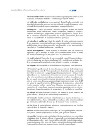 Vocabulário Básico de Recursos Naturais e Meio Ambiente




                         estratificação lenticular Estratificação constituída por pequenas lentes de areia
                         ou de silte, comumente alinhadas e com laminação cruzada interna.
                         estratificação ondulada (ing. wavy bedding) Estratificação constituída pela
                         alternância de camadas arenosas com estratificação cruzada de pequeno porte,
                         originada da migração de marcas onduladas, e camadas de lamitos.
                         estratigrafia Ciência que estuda a sucessão original e a idade das rochas
                         estratificadas, assim como as suas formas, distribuição, composição litológica,
                         conteúdo paleontológico, propriedades geofísicas e geoquímicas, ou seja, de to-
                         dos os caracteres, propriedades e atributos das mesmas como estratos, buscando
                         inferir os seus ambientes de origem e sua história geológica.
                         estratigrafia de seqüências Estudo das relações de rochas sedimentares dentro
                         de um arcabouço cronoestratigráfico de estratos relacionados geneticamente, o
                         qual é limitado por superfícies de erosão, não-deposição, ou por suas concordân-
                         cias relativas. A unidade fundamental é a seqüência.
                         estrato (Estratigrafia) Camada de rocha ou sedimento com 1cm ou mais de
                         espessura, e que se distingue de outros situados imediatamente acima ou baixo
                         por mudanças na litologia ou por quebra física de continuidade.
                         estrato (Vegetação) Cada andar de uma comunidade vegetal. Cada estrato é com-
                         posto por plantas que tem alturas semelhantes. Sob o ponto de vista ecológico divi-
                         de-se em estratos arbóreo, arbustivo, sub - arbustivo e rasteiro ou herbáceo.
                         estratopausa Parte superior da estratosfera marcada por uma zona isotérmica.
                         estratosfera Segunda camada da atmosfera e que se estende desde a tropopausa
                         até a estratopausa, cerca de 50 km acima do solo. Ao contrário do que acontece na
                         troposfera, na estratosfera a temperatura geralmente aumenta com a altitude. Como
                         a densidade do ar é muito menor, até mesmo uma absorção pequena de radiação
                         solar pelos constituintes atmosféricos, notadamente o ozônio atmosférico, pro-
                         duz um grande aumento de temperatura. A estratosfera contém grande parte do
                         total do ozônio atmosférico, e sua concentração máxima ocorre em torno de 25
                         km acima da superfície terrestre. Diferentemente da troposfera, a estratosfera
                         contém pouco ou nenhum vapor d’água. Mudanças sazonais marcantes são ca-
                         racterísticas da estratosfera e, geralmente, acredita-se que os eventos na estratos-
                         fera estejam ligados às mudanças de temperatura e de circulação na troposfera.
                         estratótipo Sucessão de estratos de rocha, em uma seção ou em uma área, na
                         qual é baseada a definição do caráter litológico da unidade.
                         estratovulcão Vulcão constituído pela alternância de material de natureza ex-
                         plosiva (piroclastos) e efusão calma de lava, resultando então um cone vulcânico
                         que mostra leitos alternados de cada tipo de material. Vulcão compósito.
                         estreito Canal de pequena largura, até poucas centenas de metros, que liga dois
                         corpos de água de dimensões maiores.
                         estróbilo Inflorescência espicififorme, típica de várias gimnospermas, caracteri-
                         zada por ser formada de brácteas ou escamas, cada qual com uma flor.
                         estromatólito Massa compacta constituída por lâminas concêntricas, com concavidade
                         voltada para cima, de natureza calcária, e, interpretada como estrutura resultante da
                         atividade de algas verdes e azuis. O estromatólito esferoidal, com estrutura concêntri-
                         ca, e primariamente solto, isto é, não fixado a um substrato, é denominado oncólito.
                         Os estromatólitos fósseis são uns dos primeiros sinais de vida do planeta.
 