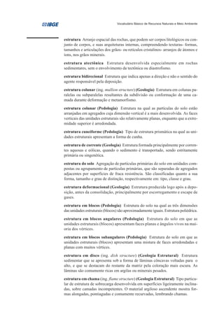 Vocabulário Básico de Recursos Naturais e Meio Ambiente




estrutura Arranjo espacial das rochas, que podem ser corpos litológicos ou con-
junto de corpos, e suas arquiteturas internas, compreendendo texturas- formas,
tamanhos e articulações dos grãos- ou retículos cristalinos- arranjos de átomos e
íons, nos grãos minerais.

estrutura atectônica Estrutura desenvolvida especialmente em rochas
sedimentares, sem o envolvimento da tectônica ou diastrofismo.
estrutura bidirecional Estrutura que indica apenas a direção e não o sentido do
agente responsável pela deposição.
estrutura colunar (ing. mullion structure) (Geologia) Estrutura em colunas pa-
ralelas ou subparalelas resultantes da subdivisão ou conformação de uma ca-
mada durante deformação e metamorfismo.

estrutura colunar (Pedologia) Estrutura na qual as partículas do solo estão
arranjadas em agregados cuja dimensão vertical é a mais desenvolvida. As faces
verticais das unidades estruturais são relativamente planas, enquanto que a extre-
midade superior é arredondada.
estrutura cuneiforme (Pedologia) Tipo de estrutura prismática na qual as uni-
dades estruturais apresentam a forma de cunha.
estrutura de corrente (Geologia) Estrutura formada principalmente por corren-
tes aquosas e eólicas, quando o sedimento é transportado, sendo estritamente
primária ou singenética.

estrutura do solo Agregação de partículas primárias do solo em unidades com-
postas ou agrupamento de partículas primárias, que são separadas de agregados
adjacentes por superfícies de fraca resistência. São classificadas quanto a sua
forma, tamanho e grau de distinção, respectivamente em: tipo, classe e grau.
estrutura deformacional (Geologia) Estrutura produzida logo após a depo-
sição, antes da consolidação, principalmente por escorregamento e escape de
gases.

estrutura em blocos (Pedologia) Estrutura do solo na qual as três dimensões
das unidades estruturais (blocos) são aproximadamente iguais. Estrutura poliédrica.
estrutura em blocos angulares (Pedologia) Estrutura do solo em que as
unidades estruturais (blocos) apresentam faces planas e ângulos vivos na mai-
oria dos vértices.
estrutura em blocos subangulares (Pedologia) Estrutura do solo em que as
unidades estruturais (blocos) apresentam uma mistura de faces arredondadas e
planas com muitos vértices.
estrutura em disco (ing. dish structure) (Geologia Estrutural) Estrutura
sedimentar que se apresenta sob a forma de lâminas côncavas voltadas para o
alto, e que se destacam do restante da matriz pela coloração mais escura. As
lâminas são comumente ricas em argilas ou minerais pesados.
estrutura em chama (ing. flame structure) (Geologia Estrutural) Tipo particu-
lar de estrutura de sobrecarga desenvolvida em superfícies ligeiramente inclina-
das, sobre camadas incompetentes. O material argiloso ascendente mostra for-
mas alongadas, pontiagudas e comumente recurvadas, lembrando chamas.
 