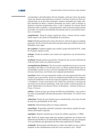Vocabulário Básico de Recursos Naturais e Meio Ambiente




correspondem a desembocaduras fluviais afogadas, sendo que outros são apenas
canais que drenam zonas pantanosos costeiras. Com base no processo físico do-
minante pode ser de dois tipos principais: estuários dominados por ondas, tam-
bém chamados de deltas e estuários dominados por marés, onde se formam os
depósitos estuarinos propriamente ditos e onde a dinâmica da corrente fluvial
predomina sobre a marinha e, consequentemente, sobre os processos deposicionais
associados. Os estuários são ambientes de transição entre os ecossistemas terres-
tres e os marinhos.
estupefaciente Droga de origem vegetal que afeta o sistema nervoso central,
dando origem a um estado de obnubilação da consciência.
etanol Substância pertencente à classe dos álcoois, solúvel em água em qualquer
proporção, devido ao fato de apresentar uma parte polar que estabelece pontes de
hidrogênio com a água.
éter orgânico Composto orgânico que contém o grupo funcional R-O-R’, sendo
R e R’grupos alquila ou arila.
etologia Estudo da conduta e das reações dos organismos em um determina-
do meio.
etoxilação Reação química que permite a fixação de uma ou mais moléculas de
óxido de etileno sobre um composto químico.
eucamptódroma (Botânica) Tipo de nervação camptódroma em que as nervuras
secundárias das folhas se curvam para cima e se afinam gradativamente para as
extremidades, unindo-se com as nervuras supradjacentes através de uma série de
nervuras transversais, sem formar arcos marginais proeminentes.
eucariotas Seres vivos que apresentam células com uma organização bem mais
complexa que os procariotas, sendo seu citoplasma preenchido por um complexo
sistema de membranas e com diversos tipos de organelas, tais como mitocôndrias
e cloroplastos. O traço característico das células dos eucariotas é a presença de
um núcleo envolvido por membranas, onde está contido o material genético da
célula. Subdividem-se nos Reinos Plantae ou Metaphyta, Animalia ou Metazoa,
Fungi e Protozoa.
eufótica Lâmina de água que alcança até 80m de profundidade, e que recebe a
luz solar em quantidade suficiente para permitir a fotossíntese. Ver também zona
eufótica.
eulitorâneo Porção da zona litorânea que se estende desde o nível mais elevado
da maré até a profundidade de 40 a 60m.
eumicetos Denominação aplica aos fungos superiores.
eumorfismo Propriedade atribuída à projeções equivalentes, quando não apre-
sentam deformação exagerada.
eupelágico Depósito marinho que se forma em isóbatas superiores a 1 000m.
euri Prefixo de origem grega usado para designar organismos que mostram uma
ampla faixa de tolerância a um determinado fator ambiental ou seja, que conseguem
viver em ambientes que apresentam este fator numa ampla faixa de variação.
euriápside Denominação utilizada para os crânios dos répteis em que o orifício
temporal se abre imediatamente acima dos ossos escamoso e pós - orbital.
 