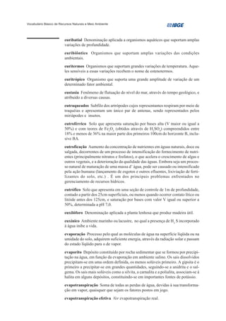 Vocabulário Básico de Recursos Naturais e Meio Ambiente




                         euribatial Denominação aplicada a organismos aquáticos que suportam amplas
                         variações de profundidade.
                         euribiôntico Organismos que suportam amplas variações das condições
                         ambientais.
                         euritermos Organismos que suportam grandes variações de temperatura. Aque-
                         les sensíveis a essas variações recebem o nome de estenotermos.
                         euritrópico Organismo que suporta uma grande amplitude de variação de um
                         determinado fator ambiental.
                         eustasia Fenômeno de flutuação do nível do mar, através do tempo geológico, e
                         atribuído a diversas causas.
                         eutraqueados Subfilo dos artrópodes cujos representantes respiram por meio de
                         traquéias e apresentam um único par de antenas, sendo representados pelos
                         miriápodes e insetos.
                         eutroférrico Solo que apresenta saturação por bases alta (V maior ou igual a
                         50%) e com teores de Fe2O3 (obtidos através de H2SO4) compreendidos entre
                         18% e menos de 36% na maior parte dos primeiros 100cm do horizonte B, inclu-
                         sive BA.
                         eutroficação Aumento da concentração de nutrientes em águas naturais, doce ou
                         salgada, decorrentes de um processo de intensificação do fornecimento de nutri-
                         entes (principalmente nitratos e fosfatos), o que acelera o crescimento de algas e
                         outros vegetais, e a deterioração da qualidade das águas. Embora seja um proces-
                         so natural de maturação de uma massa d’ água, pode ser causado ou intensificado
                         pela ação humana (lançamento de esgotos e outros efluentes, lixiviação de ferti-
                         lizantes do solo, etc.) . É um dos principais problemas enfrentados no
                         gerenciamento de recursos hídricos.
                         eutrófico Solo que apresenta em uma seção de controle de 1m de profundidade,
                         contado a partir dos 25cm superficiais, ou menos quando ocorrer contato lítico ou
                         litóide antes dos 125cm, e saturação por bases com valor V igual ou superior a
                         50%, determinada a pH 7,0.
                         euxilóforo Denominação aplicada a planta lenhosa que produz madeira útil.
                         euxínico Ambiente marinho ou lacustre, no qual a presença de H2 S incorporado
                         à água inibe a vida.
                         evaporação Processo pelo qual as moléculas de água na superfície líqüida ou na
                         umidade do solo, adquirem suficiente energia, através da radiação solar e passam
                         do estado líqüido para o de vapor.
                         evaporito Depósito constituído por rocha sedimentar que se formou por precipi-
                         tação na água, em função da evaporação em ambiente salino. Os sais dissolvidos
                         precipitam-se em uma ordem definida, os menos solúveis primeiro. A gipsita é o
                         primeiro a precipitar-se em grandes quantidades, seguindo-se a anidrita e o sal-
                         gema. Os sais mais solúveis como a silvita, a carnalita e a polialita, associam-se à
                         halita em alguns depósitos, constituindo-se em importantes fontes de potássio.
                         evapotranspiração Soma de todas as perdas de água, devidas à sua transforma-
                         ção em vapor, quaisquer que sejam os fatores postos em jogo.
                         evapotranspiração efetiva Ver evapotranspiração real.
 