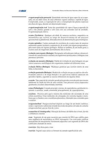Vocabulário Básico de Recursos Naturais e Meio Ambiente




evapotranspiração potencial Quantidade máxima de água capaz de ser evapo-
rada, em um dado clima, de uma cobertura vegetal contínua e suprida de água.
Compreende, assim, a evaporação do solo e a transpiração das plantas expressas
em altura de água, durante um determinado tempo.
evapotranspiração real Soma das quantidades de vapor d’água evaporado do
solo e das plantas quando o solo está com seu conteúdo real de umidade.
Evapotranspiração efetiva.
evento (Tectônica) Qualquer atividade de natureza tectônica, magmática ou
metamórfica que ocorreu ao longo do desenvolvimento de um processo
geossinclinal ou plataformal, detectada através de determinações geocronológicas.
evento episódico Caráter pontuado de ocorrência de eventos tanto de natureza
sedimentar quanto tectônica, responsáveis, de acordo com alguns pesquisadores,
pela maior parte do registro geológico. Refere-se também, de um modo geral, a
eventos raros de magnitude anormalmente alta ou baixa.
evolução convergente (Biologia) Designação utilizada para indicar o desenvol-
vimento de características similares em organismos pertencentes a linhagens sem
parentesco próximo.
evolução em mosaico (Biologia) Padrão de evolução de uma linhagem em que
vários caracteres morfológicos dos organismos mudam sob diferentes taxas.
evolução filética (Biologia) Mudanças genéticas que ocorrem dentro de uma
linha evolucionária.
evolução pontuada (Biologia) Modelo de evolução em que as espécies são rela-
tivamente estáveis e de longa duração e no qual novas espécies aparecem em
episódios rápidos, seguindo-se sucesso diferencial em algumas delas.
evorsão Tipo especial de corrasão gerada pela pressão exercida pelo movimento
tubilhonar no fundo do leito de uma corrente. Este processo escava depressões
geralmente circulares denominadas marmitas.
exina (Palinologia) Camada principal, externa, do esporoderma, geralmente re-
sistente à acetólise, sendo constituída principalmente de esporopolenina.
exocitose : Processo pelo qual a maioria das moléculas são secretadas de uma
célula eucariótiea. Estas moléculas são arranjadas em vesículas ligadas à mem-
brana que se fundem com a membrana plasmática, liberando seus conteúdos para
o exterior.
exogeossinclinal Parageossinclinal disposto ao longo de um bordo cratônico,
sendo o suprimento sedimentar oriundo da erosão das partes elevadas do cinturão
ortogeossinclinal, que jaz fora do cráton.
exomorfose (Cristalografia) Alteração da forma e do hábito dos cristais, devido
a influências externas
exon : Segmento de um gene eucarioto que consiste de DNA que codifica para
uma seqüência de nucleotídeos no RNA mensageiro. Um exon pode codificar
aminoácidos de uma proteína. Geralmente adjacente a um segmento de DNA não
codificante chamado de íntron.
exorreico Que drena para o mar.
exorrizo Vegetal cujas raízes se formam na camada superficial do solo.
 