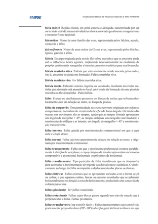 Vocabulário Básico de Recursos Naturais e Meio Ambiente




faixa móvel Região crustal, em geral estreita e alongada, caracterizada por ser
ou ter sido sede de intensa atividade tectônica associada geralmente a magmatismo
e metamorfismo regional.
falconidae Nome de uma família das aves, representada pelos falcões, acauãs,
caracarás e afins.
falconiformes Nome de uma ordem da Classe aves, representada pelos falcões,
águias, gaviões e afins.
falésia Escarpa originada pela erosão fluvial ou marinha e que se encontra ainda
sob a influência destes agentes, implicando necessariamente na existência de
porções continentais soerguidas e/ou rebaixamentos eustático para sua formação.
falésia marinha ativa Falésia que está atualmente sendo atacada pelas ondas,
isto é, encontra-se ainda em formação. Falésia marinha viva.
falésia marinha viva Ver falésia marinha ativa.
falésia morta Rebordo costeiro, íngrime ou suavizado, resultante da erosão ma-
rinha que não mais está atuando no local, em virtude da formação de uma planície
marinha ou fluviomarinha . Paleofalésia.
falha Fratura ou cisalhamento presentes em blocos de rochas que sofreram des-
locamentos um em relação ao outro, ao longo de planos.
falha de empurrão Descontinuidade na crosta terrestre originada por esforços
compressivos, normalmente envolvendo feições de baixo ângulo. Os limites das
massas em movimento são as rampas, sendo que as rampas frontais apresentam
um ângulo de mergulho > 450, as rampas oblíquas um mergulho intermediário e
movimentação oblíqua e as laterais, um ângulo de mergulho > 450 e movimenta-
ção transcorrente.
falha inversa Falha gerada por movimentação compressional em que a capa
sobe e a lapa desce.
falha normal Falha cujo teto aparentemente desceu em relação ao muro, e origi-
nada por movimentação extensional.
falha transcorrente Falha em que o movimento preferencial ocorreu paralela-
mente à direção de seu plano, e cujos campos de tensões apresentam os tensores
compressivo e extensional horizontais ou próximos da horizontal.
falha transformante Tipo particular de falha transferente que se desenvolve
para acomodar a movimentação divergente das dorsais meso-oceânicas. O deslo-
camento ao longo da falha acompanha o deslocamento das placas oceânicas.
falhas lístricas Falhas normais que se apresentam curvadas com a forma de pá
ou colher, e que separam cunhas, lascas ou escamas acunhadas que se aplainam
horizontalmente em direção à zona de deslocamento, produzindo uma concavidade
voltada para cima.
falhas pivotantes Ver falhas rotacionais
falhas rotacionais Falhas cujos blocos giram segundo um eixo de rotação que é
perpendicular à falha. Falhas pivotantes.
falhas transferentes (ing transfer faults) Falhas transcorrentes cujos trends são
praticamente perpendiculares (700 - 900) à direção geral da faixa tectônica em que
 