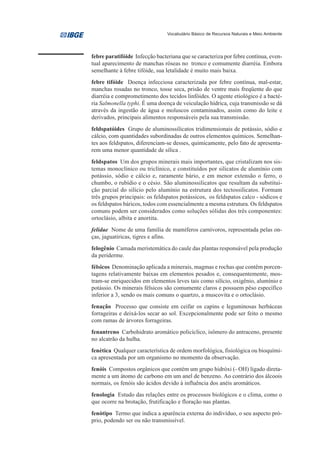 Vocabulário Básico de Recursos Naturais e Meio Ambiente




febre paratifóide Infecção bacteriana que se caracteriza por febre contínua, even-
tual aparecimento de manchas róseas no tronco e comumente diarréia. Embora
semelhante à febre tifóide, sua letalidade é muito mais baixa.
febre tifóide Doença infecciosa caracterizada por febre contínua, mal-estar,
manchas rosadas no tronco, tosse seca, prisão de ventre mais freqüente do que
diarréia e comprometimento dos tecidos linfóides. O agente etiológico é a bacté-
ria Salmonella typhi. É uma doença de veiculação hídrica, cuja transmissão se dá
através da ingestão de água e moluscos contaminados, assim como do leite e
derivados, principais alimentos responsáveis pela sua transmissão.
feldspatóides Grupo de aluminossilicatos tridimensionais de potássio, sódio e
cálcio, com quantidades subordinadas de outros elementos químicos. Semelhan-
tes aos feldspatos, diferenciam-se desses, quimicamente, pelo fato de apresenta-
rem uma menor quantidade de sílica .
feldspatos Um dos grupos minerais mais importantes, que cristalizam nos sis-
temas monoclínico ou triclínico, e constituídos por silicatos de alumínio com
potássio, sódio e cálcio e, raramente bário, e em menor extensão o ferro, o
chumbo, o rubídio e o césio. São aluminossilicatos que resultam da substitui-
ção parcial do silício pelo alumínio na estrutura dos tectossilicatos. Formam
três grupos principais: os feldspatos potássicos, os feldspatos calco - sódicos e
os feldspatos báricos, todos com essencialmente a mesma estrutura. Os feldspatos
comuns podem ser considerados como soluções sólidas dos três componentes:
ortoclásio, albita e anortita.
felidae Nome de uma família de mamíferos carnívoros, representada pelas on-
ças, jaguatiricas, tigres e afins.
felogênio Camada meristemática do caule das plantas responsável pela produção
da periderme.
félsicos Denominação aplicada a minerais, magmas e rochas que contêm porcen-
tagens relativamente baixas em elementos pesados e, consequentemente, mos-
tram-se enriquecidos em elementos leves tais como silício, oxigênio, alumínio e
potássio. Os minerais félsicos são comumente claros e possuem pêso específico
inferior a 3, sendo os mais comuns o quartzo, a muscovita e o ortoclásio.
fenação Processo que consiste em ceifar os capins e leguminosas herbáceas
forrageiras e deixá-los secar ao sol. Excepcionalmente pode ser feito o mesmo
com ramas de árvores forrageiras.
fenantreno Carbohidrato aromático policíclico, isômero do antraceno, presente
no alcatrão da hulha.
fenética Qualquer característica de ordem morfológica, fisiológica ou bioquími-
ca apresentada por um organismo no momento da observação.
fenóis Compostos orgânicos que contém um grupo hidróxi (- OH) ligado direta-
mente a um átomo de carbono em um anel de benzeno. Ao contrário dos álcoois
normais, os fenóis são ácidos devido à influência dos anéis aromáticos.
fenologia Estudo das relações entre os processos biológicos e o clima, como o
que ocorre na brotação, frutificação e floração nas plantas.
fenótipo Termo que indica a aparência externa do indivíduo, o seu aspecto pró-
prio, podendo ser ou não transmissível.
 