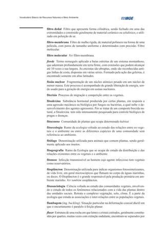 Vocabulário Básico de Recursos Naturais e Meio Ambiente




                         filtro dedal Filtro que apresenta forma cilíndrica, sendo fechado em uma das
                         extremidades e construído geralmente de material cerâmico ou celulósico, e utili-
                         zado em poluição do ar.
                         filtro-membrana Filtro de malha rígida, de material polímero na forma de uma
                         película, com poros de tamanho uniforme e determinados com precisão. Filtro
                         molecular.
                         filtro molecular Ver filtro-membrana.
                         fiorde Termo norueguês aplicado a baías estreitas de um sistema montanhoso,
                         que adentram profundamente em terra firme, com extensões que podem alcançar
                         até 10 vezes a sua largura. As encostas são abruptas, onde são reconhecidas anti-
                         gas linhas de costa, dispostas em várias séries. Formado pela ação das geleiras, é
                         encontrado somente em altas latitudes.
                         fissão nuclear Fragmentação de um núcleo atômico pesado em um núcleo de
                         menor massa. Este processo é acompanhado de grande liberação de energia, sen-
                         do usado para a geração de energia em usinas nucleares.
                         fiterisia Processo de migração e competição entre os vegetais.
                         fitoalexina Substância hormonal produzida por certas plantas, em resposta a
                         uma agressão mecânica ou biológica por fungos ou bactérias, a qual inibe o de-
                         senvolvimento dos agentes agressores. Por se tratar de um composto biocida na-
                         tural, a fitoalexina tem sido intensamente pesquisada para controle biológico de
                         pragas e doenças.
                         fitocenose Comunidade de plantas que ocupa determinado habitat.
                         fitoecologia Ramo da ecologia voltado ao estudo das relações entre os vege-
                         tais e o ambiente ou entre as diferentes espécies de uma comunidade sem
                         referência ao ambiente.
                         fitófago Denominação utilizada para animais que comem plantas, sendo geral-
                         mente aplicado aos insetos.
                         fitogeografia Ramo da Ecologia que se ocupa do estudo da distribuição e das
                         relações existentes entre os vegetais e o ambiente.
                         fitonose Infecção transmissível ao homem cujo agente infeccioso tem vegetais
                         como reservatórios.
                         fitoplâncton Denominação utilizada para indicar organismos fotossintetizantes,
                         de vida livre, em geral microscópicos que flutuam no corpo de águas marinhas,
                         ou doces. O fitoplâncton é o grande responsável pela produção primária em am-
                         biente marinho. Ver também zooplâncton.
                         fitossociologia Ciência voltada ao estudo das comunidades vegetais, envolven-
                         do o estudo de todos os fenômenos relacionados com a vida das plantas dentro
                         das unidades sociais. Retrata o complexo vegetação, solo, clima. É a parte da
                         ecologia que estuda as associações e inter-relações entre as populações vegetais.
                         flambagem (ing. buckling) Situação particular na deformação coaxial dúctil em
                         que o encurtamento é paralelo à feição planar.
                         flaser Estrutura de uma rocha em que lentes e cristais estirados, geralmente constitu-
                         ídos por quartzo, muitas vezes com extinção ondulante, encontram-se separados por
 