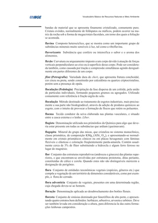 Vocabulário Básico de Recursos Naturais e Meio Ambiente




bandas de material que se apresenta finamente cristalizado, comumente puro.
Cristais ovóides, normalmente de feldspatos ou máficos, podem ocorrer na ma-
triz da rocha sob a forma de megacristais facoidais, em torno dos quais a foliação
se acomoda.
flavina Composto heterocíclico, que se mostra como um importante grupo de
substâncias minerais muito sensíveis à luz, tal como a riboflavina.
flavorizante Substância que confere ou intensifica o sabor e o aroma dos
alimentos.
flexão Curvatura ou arqueamento imposto a um corpo devido à atuação de forças
verticais perpendiculares ao eixo ou à superfície desse corpo. Pode ser considera-
da também, como causada por tração e compressão simultâneas agindo desigual-
mente em partes diferentes de um corpo.
flint (Petrografia) Variedade dura de chert, que apresenta fratura conchoidal,
cor cinza ou preta, sendo constituído por calcedônia ou quartzo criptocristalino,
porém sem a presença de opala.
floculação (Pedologia) Precipitação da fase dispersa de um colóide, pela união
de partículas individuais, formando pequenos grumos ou agregados. Utilizado
comumente com referência à fração argila do solo.
floculação Método destinado ao tratamento de esgotos industriais, mais precisa-
mente a sua parte não biodegradável, através da adição de produtos químicos ao
esgoto, com o intuito de provocar a formação de flocos que retém os poluentes.
floema Tecido condutor da seiva elaborada nas plantas vasculares, e situado
entre a casca externa e o lenho. Líber.
flogisto Denominação utilizada nos primórdios da Química para algo que deve-
ria estar presente em todas as substâncias que ardiam (queimavam).
flogopita Mineral do grupo das micas, que cristaliza no sistema monoclínico,
classe prismática, de composição KMg3 (AlSi3 O10), e apresentando-se normal-
mente em cristais prismáticos cônicos ou em placas hexagonais com lâminas
flexíveis e elásticas e coloração freqüentemente parda-amarela. Contém usual-
mente cerca de 3% de flúor substituindo a hidroxila e algum ferro ferroso no
lugar do magnésio.
flor Conjunto das estruturas reprodutivas (androceu e gineceu) das plantas supe-
riores, e que encontram-se envolvidas por estruturas protetoras, ditas perianto,
constituídas de cálice e corola. Quando estes não são distinguíveis merecem a
designação de perigônio.
flora Conjunto de entidades taxonômicas vegetais (espécies, gêneros etc.) que
compõe a vegetação de um território de dimensões consideráveis, como por exem-
plo, a flora do cerrado.
flora adventícia Conjunto de vegetais, presentes em uma determinada região,
cuja chegada deveu-se ao homem.
floração Denominação aplicada ao desabrochamento dos botões florais.
floresta Conjunto de sinúsias dominado por fanerófitos de alto porte, e apresen-
tando quatro estratos bem definidos: herbáceo, arbustivo, arvoreta e arbóreo. Deve
ser também levada em consideração a altura, para diferencia-la das outra forma-
ções lenhosas campestres.
 