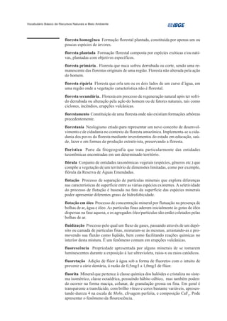 Vocabulário Básico de Recursos Naturais e Meio Ambiente




                         floresta homogênea Formação florestal plantada, constituída por apenas um ou
                         poucas espécies de árvores.
                         floresta plantada Formação florestal composta por espécies exóticas e/ou nati-
                         vas, plantadas com objetivos específicos.
                         floresta primária.. Floresta que nuca sofreu derrubada ou corte, sendo uma re-
                         manescente das florestas originais de uma região. Floresta não alterada pela ação
                         do homem.
                         floresta ripária Floresta que orla um ou os dois lados de um curso d’água, em
                         uma região onde a vegetação característica não é florestal.
                         floresta secundária.. Floresta em processo de regeneração natural após ter sofri-
                         do derrubada ou alteração pela ação do homem ou de fatores naturais, tais como
                         ciclones, incêndios, erupções vulcânicas.
                         florestamento Constituição de uma floresta onde não existiam formações arbóreas
                         precedentemente.
                         florestania Neologismo criado para representar um novo conceito de desenvol-
                         vimento e de cidadania no contexto da floresta amazônica. Implementa-se a cida-
                         dania dos povos da floresta mediante investimentos do estado em educação, saú-
                         de, lazer e em formas de produção extrativista, preservando a floresta.
                         florística Parte da fitogeografia que trata particularmente das entidades
                         taxonômicas encontradas em um determinado território.
                         flórula Conjunto de entidades taxonômicas vegetais (espécies, gêneros etc.) que
                         compõe a vegetação de um território de dimensões limitadas, como por exemplo,
                         flórula da Reserva de Águas Emendadas.
                         flotação Processo de separação de partículas minerais que explora diferenças
                         nas características de superfície entre as várias espécies existentes. A seletividade
                         do processo de flotação é baseado no fato da superfície das espécies minerais
                         poder apresentar diferentes graus de hidrofobicidade.
                         flotação em óleo Processo de concentração mineral por flutuação na presença de
                         bolhas de ar, água e óleo. As partículas finas aderem inicialmente às gotas de óleo
                         dispersas na fase aquosa, e os agregados óleo/partículas são então coletados pelas
                         bolhas de ar.
                         fluidização Processo pelo qual um fluxo de gases, passando através de um depó-
                         sito ou camada de partículas finas, misturam-se às mesmas, arrastando-as e pro-
                         movendo sua fluxão como líqüido, bem como facilitando reações químicas no
                         interior desta mistura. É um fenômeno comum em erupções vulcânicas.
                         fluorescência Propriedade apresentada por alguns minerais de se tornarem
                         luminescentes durante a exposição à luz ultravioleta, raios-x ou raios catódicos.
                         fluoretação Adição de flúor à água sob a forma de fluoretos com o intuito de
                         prevenir a cárie dentária, à razão de 0,5mg/l a 1,0mg/l de flúor.
                         fluorita Mineral que pertence à classe química dos halóides e cristaliza no siste-
                         ma isométrico, classe octaédrica, possuindo hábito cúbico, mas também poden-
                         do ocorrer na forma maciça, colunar, de granulação grossa ou fina. Em geral é
                         transparente a translúcido, com brilho vítreo e cores bastante variáveis, apresen-
                         tando dureza 4 na escala de Mohs, clivagem perfeita, e composição CaF2. Pode
                         apresentar o fenômeno da flourescência.
 