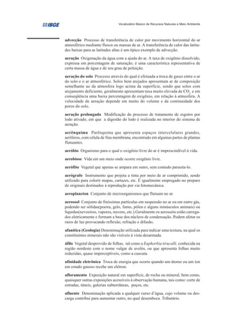 Vocabulário Básico de Recursos Naturais e Meio Ambiente




advecção Processo de transferência de calor por movimento horizontal do ar
atmosférico mediante fluxos ou massas de ar. A transferência de calor das latitu-
des baixas para as latitudes altas é um típico exemplo de advecção.
aeração Oxigenação da água com a ajuda do ar. A taxa de oxigênio dissolvido,
expressa em porcentagem de saturação, é uma característica representativa de
certa massa de água e de seu grau de poluição.
aeração do solo Processo através do qual é efetuada a troca de gases entre o ar
do solo e o ar atmosférico. Solos bem arejados apresentam ar de composição
semelhante ao da atmosfera logo acima da superfície, sendo que solos com
arejamento deficiente, geralmente apresentam taxa muito elevada de CO2, e em
conseqüência uma baixa percentagem de oxigênio, em relação à atmosfera. A
velocidade de aeração depende em muito do volume e da continuidade dos
poros do solo.
aeração prolongada Modificação do processo de tratamento de esgotos por
lodo ativado, em que a digestão do lodo é realizada no interior do sistema de
aeração.
aerênquima Parênquima que apresenta espaços intercelulares grandes,
aeríferos, com célula de fina membrana, encontrado em algumas partes de plantas
flutuantes.
aeróbio Organismo para o qual o oxigênio livre do ar é imprescindível à vida.
aerobiose Vida em um meio onde ocorre oxigênio livre.
aerófito Vegetal que apenas se ampara em outro, sem contudo parasita-lo.
aerógrafo Instrumento que projeta a tinta por meio de ar comprimido, sendo
utilizado para colorir mapas, cartazes, etc. É igualmente empregado no preparo
de originais destinados à reprodução por via fotomecânica.
aeroplancton Conjunto de microorganismos que flutuam no ar.
aerossol Conjunto de finíssimas partículas em suspensão no ar ou em outro gás,
podendo ser sólidas(poeira, gelo, fumo, pólen e alguns minúsculos animais) ou
líquidas(nevoeiros, vapores, nuvens, etc.).Geralmente os aerossóis estão carrega-
dos eletricamente e formam a base dos núcleos de condensação. Podem afetar os
raios de luz provocando reflexão, refração e difusão.
afanítica (Geologia) Denominação utilizada para indicar uma textura, na qual os
constituintes minerais não são visíveis à vista desarmada.
áfilo Vegetal desprovido de folhas, tal como a Euphorbia tirucalli, conhecida na
região nordeste com o nome vulgar de avelós, ou que apresenta folhas muito
reduzidas, quase imperceptíveis, como a cuscuta.
afinidade eletrônica Troca de energia que ocorre quando um átomo ou um íon
em estado gasoso recebe um elétron.
afloramento Exposição natural em superfície, de rocha ou mineral, bem como,
quaisquer outras exposições acessíveis à observação humana, tais como: corte de
estradas, túneis, galerias subterrâneas, poços, etc.
afluente Denominação aplicada a qualquer curso d’água, cujo volume ou des-
carga contribui para aumentar outro, no qual desemboca. Tributário.
 