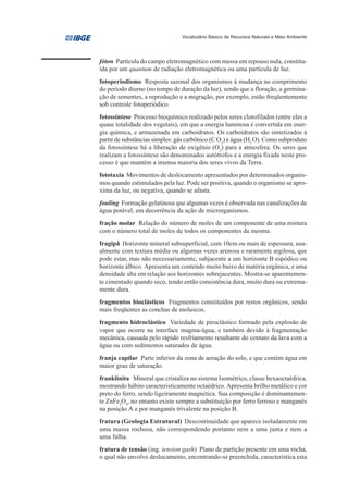 Vocabulário Básico de Recursos Naturais e Meio Ambiente




fóton Partícula do campo eletromagnético com massa em repouso nula, constitu-
ída por um quantum de radiação eletromagnética ou uma partícula de luz.
fotoperiodismo Resposta sazonal dos organismos à mudança no comprimento
do período diurno (no tempo de duração da luz), sendo que a floração, a germina-
ção de sementes, a reprodução e a migração, por exemplo, estão freqüentemente
sob controle fotoperiódico.
fotossíntese Processo bioquímico realizado pelos seres clorofilados (entre eles a
quase totalidade dos vegetais), em que a energia luminosa é convertida em ener-
gia química, e armazenada em carboidratos. Os carboidratos são sintetizados à
partir de substâncias simples: gás carbônico (C O2) e água (H2 O). Como subproduto
da fotossíntese há a liberação de oxigênio (O2) para a atmosfera. Os seres que
realizam a fotossíntese são denominados autótrofos e a energia fixada neste pro-
cesso é que mantém a imensa maioria dos seres vivos da Terra.
fototaxia Movimentos de deslocamento apresentados por determinados organis-
mos quando estimulados pela luz. Pode ser positiva, quando o organismo se apro-
xima da luz, ou negativa, quando se afasta.
fouling Formação gelatinosa que algumas vezes é observada nas canalizações de
água potável, em decorrência da ação de microrganismos.
fração molar Relação do número de moles de um componente de uma mistura
com o número total de moles de todos os componentes da mesma.
fragipã Horizonte mineral subsuperficial, com 10cm ou mais de espessura, usu-
almente com textura média ou algumas vezes arenosa e raramente argilosa, que
pode estar, mas não necessariamente, subjacente a um horizonte B espódico ou
horizonte álbico. Apresenta um conteúdo muito baixo de matéria orgânica, e uma
densidade alta em relação aos horizontes sobrejacentes. Mostra-se aparentemen-
te cimentado quando seco, tendo então consistência dura, muito dura ou extrema-
mente dura.
fragmentos bioclásticos Fragmentos constituídos por restos orgânicos, sendo
mais freqüentes as conchas de moluscos.
fragmento hidroclástico Variedade de piroclástico formado pela explosão de
vapor que ocorre na interface magma-água, e também devido à fragmentação
mecânica, causada pelo rápido resfriamento resultante do contato da lava com a
água ou com sedimentos saturados de água.
franja capilar Parte inferior da zona de aeração do solo, e que contém água em
maior grau de saturação.
franklinita Mineral que cristaliza no sistema Isométrico, classe hexaoctaédrica,
mostrando hábito caracteristicamente octaédrico. Apresenta brilho metálico e cor
preto do ferro, sendo ligeiramente magnética. Sua composição é dominantemen-
te ZnFe2O4, no entanto existe sempre a substituição por ferro ferroso e manganês
na posição A e por manganês trivalente na posição B.
fratura (Geologia Estrutural) Descontinuidade que aparece isoladamente em
uma massa rochosa, não correspondendo portanto nem a uma junta e nem a
uma falha.
fratura de tensão (ing. tension gash) Plano de partição presente em uma rocha,
o qual não envolve deslocamento, encontrando-se preenchida, característica esta
 