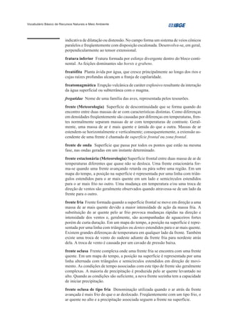 Vocabulário Básico de Recursos Naturais e Meio Ambiente




                         indicativa de dilatação ou distensão. No campo forma um sistema de veios cônicos
                         paralelos e freqüentemente com disposição escalonada. Desenvolve-se, em geral,
                         perpendicularmente ao tensor extensional.
                         fratura inferior Fratura formada por esforço divergente dentro do bloco conti-
                         nental. As feições dominantes são horsts e grabens.
                         freatófita Planta ávida por água, que cresce principalmente ao longo dos rios e
                         cujas raízes profundas alcançam a franja de capilaridade.
                         freatomagmática Erupção vulcânica de caráter explosivo resultante da interação
                         da água superficial ou subterrânea com o magma.
                         fregatidae Nome de uma família das aves, representada pelos tesourões.
                         frente (Meteorologia) Superfície de descontinuidade que se forma quando do
                         encontro entre duas massas de ar com características distintas. Como diferenças
                         em densidades freqüentemente são causadas por diferenças em temperaturas, fren-
                         tes normalmente separam massas de ar com temperaturas de contraste. Geral-
                         mente, uma massa de ar é mais quente e úmida do que a outra. Massas de ar
                         estendem-se horizontalmente e verticalmente; consequentemente, a extensão as-
                         cendente de uma frente é chamada de superfície frontal ou zona frontal.
                         frente de onda Superfície que passa por todos os pontos que estão na mesma
                         fase, nas ondas geradas em um instante determinado.
                         frente estacionária (Meteorologia) Superfície frontal entre duas massa de ar de
                         temperaturas diferentes que quase não se desloca. Uma frente estacionária for-
                         ma-se quando uma frente avançando retarda ou pára sobre uma região. Em um
                         mapa do tempo, a posição na superfície é representada por uma linha com triân-
                         gulos estendidos para o ar mais quente em um lado e semicírculos estendidos
                         para o ar mais frio no outro. Uma mudança em temperatura e/ou uma troca de
                         direção de ventos são geralmente observados quando atravessa-se de um lado da
                         frente para o outro.
                         frente fria Frente formada quando a superfície frontal se move em direção a uma
                         massa de ar mais quente devido a maior intensidade de ação da massa fria. A
                         substituição do ar quente pelo ar frio provoca mudanças rápidas na direção e
                         intensidade dos ventos e, geralmente, são acompanhadas de aguaceiros fortes
                         porém de curta duração. Em um mapa do tempo, a posição na superfície é repre-
                         sentada por uma linha com triângulos ou dentes estendidos para o ar mais quente.
                         Existem grandes diferenças de temperatura em qualquer lado da frente. Também
                         existe uma troca de vento do sudeste adiante da frente fria para nordeste atrás
                         dela. A troca de vento é causada por um cavado de pressão baixa.
                         frente oclusa Frente complexa onde uma frente fria se encontra com uma frente
                         quente. Em um mapa do tempo, a posição na superfície é representada por uma
                         linha alternada com triângulos e semicírculos estendidos em direção de movi-
                         mento. As condições de tempo associadas com este tipo de frente são geralmente
                         complexas. A maioria de precipitação é produzida pelo ar quente levantado no
                         alto. Quando as condições são suficiente, a nova frente sozinha tem a capacidade
                         de iniciar precipitação.
                         frente oclusa de tipo fria Denominação utilizada quando o ar atrás da frente
                         avançada é mais frio do que o ar deslocado. Freqüentemente com um tipo frio, o
                         ar quente no alto e a precipitação associada seguem a frente na superfície.
 