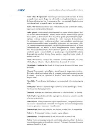 Vocabulário Básico de Recursos Naturais e Meio Ambiente




frente oclusa de tipo quente Denominação utilizada quando o ar atrás da frente
avançada é mais quente do que o ar substituído. A situação deste tipo é o reverso
da frente oclusa de tipo fria. O ar quente no alto e a precipitação freqüentemente
precedem a frente na superfície com um tipo quente.

frente polar Frente atmosférica quase permanente, presente nas latitudes médias,
e que separa o ar polar do ar tropical.

frente quente Frente formada quando a superfície frontal se desloca para o inte-
rior de uma massa mais fria e a desloca devido a maior intensidade de ação da
massa quente. O deslocamento do ar frio pelo ar quente geralmente provoca pre-
cipitação contínua, mudança na direção dos ventos e aumento da temperatura.
Em um mapa do tempo, a posição na superfície é representada por uma linha com
semicírculos estendidos para o ar mais frio. Assim que o ar frio retrocede, a fric-
ção com a terra reduz extremamente o avanço da posição na superfície da frente
comparando com a sua posição no alto. Consequentemente, o limite separando
estas massas de ar requer uma inclinação muito gradual. A inclinação média de
uma frente quente é somente 1:200. Isto quer dizer que viajando à 200 km adiante
da posição na superfície de uma frente quente, a superfície frontal estará a 1
quilômetro acima.
freons Denominação comercial dos compostos clorofluocarbonados, tais como
CFCl3, CF2Cl2, C2F3Cl3 e C2F4Cl2, destruidores da camada de ozônio.
friabilidade (Pedologia) Facilidade de desagregação do material de solo, quan-
do úmido.
friagem Denominação regional para a queda brusca da temperatura, ocasiona-
da pela invasão do anticiclone polar de trajetória continental, durante o período
de outono - inverno, no centro-sul da Região Centro-Oeste e no sudoeste da
Região Norte.

fringillidae Nome de uma família das aves, representada pelos pintassilgos e
afins.

frontogênese Processo responsável pela formação de uma frente ou pela intensi-
ficação de uma frente já existente.

frontólisis Processo através do qual uma frente já existente tende a se dissipar.

fruto Órgão originado do ovário das angiospermas. Contem as sementes que dão
origem a novas plantas.

fruto carnudo Fruto que apresenta o pericarpo volumoso, carregado de substân-
cias sucosas variáveis sendo constituído por três partes provenientes da parede do
ovário: o epicarpo, o mesocarpo e o endocarpo.

fruto múltiplo Fruto que se origina nos diversos ovários livres da mesma flor.

fruto seco Fruto que apresenta o pericarpo seco e delgado.

fruto simples Fruto proveniente de um único ovário de uma só flor.

frutose Monossacarídeo que apresenta propriedades redutoras, isômero da glicose,
presente de um modo geral nos frutos e no mel. Pertence à classe das hexoses e
apresenta fórmula: C6H12O6.
 