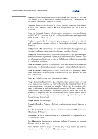 Vocabulário Básico de Recursos Naturais e Meio Ambiente




                         fulereno Alótropo do carbono, também denominado Buckyball (C 60) represen-
                         tado por uma esfera de 60 átomos de carbono distribuídos em 12 pentágonos e 20
                         hexágonos, semelhante a uma bola de futebol.
                         fulgurito Pequeno tubo de material vítreo, formado pela fusão da areia pela
                         ação de raios, podendo alcançar 40cm de comprimento por 5cm a 6cm de
                         diâmetro.
                         fumarola Emanação de gases vulcânicos, com temperaturas compreendidas en-
                         tre 8000C e 2500C, contendo H2O, SO2 e HCl e que produzem depósitos principal-
                         mente de NaCl, Fe2O3 e FeCl3.
                         fumigação Aplicação de substâncias gasosas capazes de destruir a vida ani-
                         mal, especialmente insetos e roedores. A fumigação é muito usada no controle
                         de pragas.
                         fumigação do solo Tratamento do solo com substâncias voláteis ou gasosas, que
                         eliminam total ou parcialmente a microfauna e a microflora do solo.
                         fumigante Substância química, ou mistura de substâncias, que apresentam pro-
                         priedades de volatilização, sendo capazes de exterminar insetos ou roedores. Deve
                         ser utilizada em ambientes que possam ser fechados, de modo a reterem o produ-
                         to resultante da fumigação.
                         fundo marinho Região dos oceanos situada abaixo da linha média da baixa-mar
                         e constituída por duas unidades maiores: margem continental e fundo oceânico.
                         fundo oceânico Região da crosta oceânica situada abaixo da isóbata de 4 000m,
                         sendo dividida em : planície abissal, dorsal oceânica e fossa oceânica. Ver tam-
                         bém fundo marinho.
                         fungicida Substância que mata fungos e seus esporos.
                         fungos Eucariotas heterotróficos que produzem esporos, não possuem clorofila,
                         sendo incapazes de sintetizar seu próprio alimento, dependendo portanto de ou-
                         tros organismos para completar sua nutrição. Podem viver de matéria orgânica
                         morta, ocasionando ou auxiliando na sua decomposição. São especialistas da de-
                         composição de material vegetal. Podem ainda parasitar outros seres vivos, ali-
                         mentando-se do protoplasma das células hospedeiras e também formar associa-
                         ções com seres como as algas ou raízes de vegetais superiores. O conjunto dos
                         fungos forma o Reino Fungi.
                         fungos do solo Ver geofungos.
                         funículo (Botânica) Pequeno e delicado cordão que une a semente à parede do
                         fruto.
                         furacão Tempestade ciclônica tropical com ventos superiores a 118km/h, e força
                         12 da Escala de Beaufort.
                         furnariidae Nome de uma família das aves, representada pelos joões-de-barro,
                         joões-tenenéns e afins.
                         furo (Hidrologia) Denominação aplicada a um braço d’água que liga um curso
                         d’água a outro, ou a um lago.
                         fusão nuclear Interação na qual os núcleos de 2 ou mais átomos são fundidos,
                         criando novos núcleos atômicos e liberando energia.
 