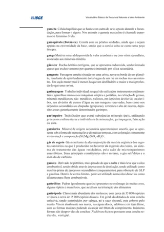 Vocabulário Básico de Recursos Naturais e Meio Ambiente




gameta Célula haplóide que se funde com outra do sexo oposto durante a fecun-
dação, para formar o zigoto. Nos animais o gameta masculino é chamado esper-
ma e o feminino óvulo.
gamopétalo (Botânica) Corola com as pétalas soldadas, ainda que o sejam
apenas na extremidade da base, sendo que a corola solta-se como uma peça
íntegra.
ganga Matéria mineral desprovida de valor econômico ou com valor secundário,
associado aos minerais-minério.
gânister Rocha detrítica terrígena, que se apresenta endurecida, sendo formada
quase que exclusivamente por quartzo cimentado por sílica secundária.
garganta Passagem estreita situada em uma crista, serra ou borda de um planal-
to, resultante do aprofundamento do talvegue de um rio em rochas mais resisten-
tes. Em seção transversal é menor do que um desfiladeiro e maior e mais profun-
da do que uma ravina.
garimpagem Trabalho individual no qual são utilizados instrumentos rudimen-
tares, aparelhos manuais ou máquinas simples e portáteis, na extração de gemas,
minerais metálicos ou não- metálicos, valiosos, em depósitos de eluvião ou aluvi-
ões, nos alvéolos de cursos d’água ou nas margens reservadas, bem como nos
depósitos secundários ou chapadas (grupiaras), vertentes e alto de morros, depó-
sitos esses genericamente denominados garimpos.
garimpeiro Trabalhador que extrai substâncias minerais úteis, utilizando
processos rudimentares e individuais de mineração, garimpagem, faiscação
ou cata.
garnierita Mineral de origem secundária aparentemente amorfo, que se apre-
senta sob a forma de incrustações e de massas terrosas, com coloração comumente
verde-maçã e composição (Ni,Mg) SiO3 nH2O .
gás de esgoto Gás resultante da decomposição da matéria orgânica dos esgo-
tos sanitários ou que é produzido no decorrer da digestão dos lodos, do siste-
ma de tratamento das águas residuárias, pela ação de microorganismos
anaeróbicos. Seus principais constituintes são o metano, o gás sulfídrico e o
dióxido de carbono.
gasóleo Derivado de petróleo, mais pesado do que a nafta e mais leve que o óleo
combustível, sendo obtido através do processo de destilação, sendo utilizado como
matéria-prima de processos secundários (craqueamento), para obtenção de GLP
e gasolina. Dentro de certos limites, pode ser utilizado como óleo diesel ou como
diluente para óleos combustíveis.
gastrólitos Pedras (geralmente quartzo) presentes no estômago de muitas aves,
alguns répteis e mamíferos, que auxiliam na trituração dos alimentos
gastrópoda Classe mais abundante dos moluscos, com cerca de 35 000 espécies
viventes e cerca de 15 000 espécies fósseis. Em geral são dotados de uma concha
univalve, sendo constituídos por cabeça, pé e saco visceral, este coberto pelo
manto. Vivem atualmente nos mares, nas águas doces, salobras e em terra firme,
com as formas maiores podendo alcançar até 60cm de comprimento. Inúmeras
formas são desprovidas de conchas (Nudibranchia) ou possuem uma concha re-
duzida, vestigial.
 