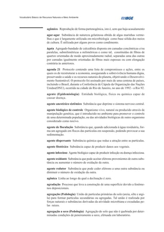 Vocabulário Básico de Recursos Naturais e Meio Ambiente




                         agâmico. Reprodução de forma partenogênica, isto é, sem que haja acasalamento
                         agar-agar Substância de natureza gelatinosa obtida de algas marinhas verme-
                         lhas e que é largamente utilizada em microbiologia como base sólida dos meios
                         de cultura. É utilizada por alguns povos como condimento.
                         ágata Agregado bandado de calcedônia disposta em camadas concêntricas e/ou
                         paralelas, submilimétricas a milimétricas e como tal, constituídas de fibras de
                         quartzo orientadas de modo aproximadamente radial, separadas uma das outras
                         por camadas igualmente orientadas de fibras mais espessas ou com elongação
                         contrária às anteriores.

                         agenda 21 Protocolo contendo uma lista de compromissos e ações, entre os
                         quais os de reestruturar a economia, assegurando a sobrevivência humana digna,
                         preservando a saúde e os recursos naturais do planeta, objetivando o Desenvolvi-
                         mento Sustentável. O protocolo foi assinado por mais de uma centena de países,
                         incluindo o Brasil, durante a Conferência de Cúpula da Organização das Nações
                         Unidas(ONU), ocorrida na cidade do Rio de Janeiro, no ano de 1992 - a Rio 92.

                         agente (Epidemiologia) Entidade biológica, física ou química capaz de
                         causar doença.
                         agente anestésico sistêmico Substância que deprime o sistema nervoso central.

                         agente biológico de controle Organismo vivo, natural ou produzido através de
                         manipulação genética, que é introduzido no ambiente para promover o controle
                         de uma determinada população, ou das atividades biológicas de outro organismo
                         considerado como nocivo.

                         agente de floculação Substância que, quando adicionada à água residuária, for-
                         ma um agregado em flocos das partículas em suspensão, podendo provocar a sua
                         sedimentação.
                         agente dispersante Substância química que reduz a atração entre as partículas.
                         agente fitotóxico Substância capaz de produzir danos aos vegetais.

                         agente infeccioso Agente biológico capaz de produzir infecção ou doença infecciosa.
                         agente oxidante Substância que pode aceitar elétrons provenientes de outra subs-
                         tância ou aumentar o número de oxidação da outra.

                         agente redutor Substância que pode ceder elétrons a uma outra substância ou
                         diminuir o número de oxidação da outra.

                         agônica Linha ao longo da qual a declinação é zero.
                         agradação Processo que leva a construção de uma superfície devido a fenôme-
                         nos deposicionais.

                         agregação (Pedologia) União de partículas primárias do solo (areia, silte e argi-
                         la) para formar partículas secundárias ou agregadas. Tal união é realizada por
                         forças naturais e substâncias derivadas da atividade microbiana e exsudadas pe-
                         las raízes.

                         agregação a seco (Pedologia) Agregação do solo que não é quebrada por deter-
                         minadas condições de peneiramento a seco, efetuada em laboratório.
 