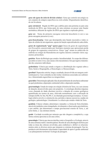 Vocabulário Básico de Recursos Naturais e Meio Ambiente




                         gene cdc (gene do ciclo de divisão celular) Gene que controle um estágio ou
                         um conjunto de estágios específicos no ciclo celular. Originalmente identifica-
                         do em leveduras.
                         gene estrutural Região de DNA que codifica para uma proteína ou para uma
                         molécula de RNA, que forma parte de uma estrutura ou possui uma função
                         enzimática; diferente de regiões do DNA que regulam a expressão gênica.
                         gene src Nome do primeiro oncogene retroviral descoberto (v-src) e seu
                         proto-oncogene precursor (c-src).
                         gene-housekeeping Gene que desempenha uma função necessária a todos os
                         tipos de células de um organismo, apesar da função especializada de cada célula.
                         genes de segmentação “gap” (genes gap) Classe de genes de segmentação
                         em Drosophila caracterizados por fenótipos mutantes que apresentam perda
                         de grupos de segmentos consecutivos. Genes “gap” atuam na subdivisão do
                         embrião no estágio de blastoderma em regiões maiores contendo vários seg-
                         mentos primordiais.
                         genética Ramo da Biologia que estuda a hereditariedade. Se ocupa das diferen-
                         ças entres os seres vivos, suas causas e dos mecanismos e leis que regem a transmis-
                         são dos caracteres individuais.
                         geobotânica Ciência que estuda a origem e a distribuição dos vegetais sobre a
                         Terra. Inclui a fitogeografia, a fitoecologia e a fitossociologia.
                         geoclinal Depressão estreita, longa e acunhada, desenvolvida em margem conti-
                         nental passiva. Caso contenha ou não rochas vulcânicas associadas aos sedimen-
                         tos, é denominada eugeoclíneo ou miogeoclíneo.
                         geocrático Denominação aplicada à fase de preenchimento de uma bacia sedimentar
                         na qual predomina a deposição continental sobre a deposição marinha.
                         geocronologia Estudo do tempo em relação à história da Terra, ou a um sistema
                         de datações desenvolvidos para este propósito. A cronologia absoluta (algumas
                         vezes chamada de idade absoluta) envolve a datação de eventos geológicos
                         quantificada em termos de anos, efetivada normalmente com a utilização de
                         isótopos de Rb, Sr, Sm, Nd, Pb, U, na chamada geocronologia isotópica. A crono-
                         logia relativa envolve o sistema de eras, períodos e épocas sucessivas, usadas em
                         geologia e paleontologia. Literalmente é a ciência que estuda a idade da Terra.
                         geodésia Ciência voltada a determinar o tamanho e a forma da Terra (Geóide),
                         através de medições como triangulação, nivelamento e observações gravimétricas,
                         e por satélite, que determinam o campo gravitacional externo da Terra, e, até
                         certo limite, a sua estrutura interna.
                         geodo Cavidade revestida por minerais que não chegam a completá-la, e cuja
                         forma externa aproxima-se de uma esfera.
                         geoecologia Ciência que atua na interface entre a Geografia e a Ecologia, através
                         de uma estrutura multi e interdisciplinar. Resulta de uma abordagem holística por
                         todas as áreas das ciências envolvidas, para estabelecer e definir os relaciona-
                         mentos entre os diversos meios que integram os sistemas da paisagem. Sua im-
                         portância está diretamente relacionada à capacidade de apoio à gestão ambiental
                         a ao planejamento territorial. Ecologia da paisagem.
 