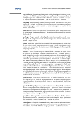 Vocabulário Básico de Recursos Naturais e Meio Ambiente




geoecossistema Unidade da paisagem que se individualiza por apresentar carac-
terísticas a nível biótico, abiótico e humano que lhes conferem uma unidade. É
configurado por uma estrutura, função e dinâmica, variáveis no tempo e no espa-
ço, e produzidas historicamente sob a ação de forças naturais e humanas
geofácies Setor fisionomicamente homogêneo, onde se desenvolve uma mes-
ma fase de evolução geral do geossistema. Representa uma pequena malha na
cadeia de paisagens que se sucedem no tempo e no espaço no interior de um
mesmo geossistema.
geófitas Plantas herbáceas cujos órgãos de crescimento (gema, xilopódio, rizoma
ou bulbo) estão situados no subsolo, e portanto protegidos quando do período
desfavorável.
geofungos Fungos que não estão adaptados ao ambiente aquático, sendo contu-
do capazes de completar seu ciclo de vida na água caso existam nutrientes ade-
quados. Fungos do solo.
geóide Superfície equipotencial do campo gravimétrico da Terra, coincidin-
do com o nível médio inalterado do mar, e que se estende por todos os conti-
nentes, sem interrupção. A direção da gravidade é perpendicular ao geóide
em qualquer ponto.
geologia Ciência que estuda o globo terrestre desde o momento em que as rochas
se formaram até o presente. Divide-se em Geologia Geral e Geologia Histórica,
sendo que a primeira dedica-se ao estudo da composição, da estrutura e dos fenô-
menos genéticos formadores da crosta terrestre, bem como do conjunto geral de
fenômenos que atuam não apenas na superfície, mas também no interior do pla-
neta. A Geologia Histórica por sua vez estuda e procura datar cronologicamente a
evolução geral, as modificações estruturais, geográficas e biológicas ocorridas ao
longo da história da Terra. Do ponto de vista prático a geologia está voltada tanto
a indicar os locais favoráveis a encerrarem depósitos minerais úteis ao homem,
como também do ponto de vista social, a fornecer informações que permitam
prevenir catástrofes, sejam aquelas inerentes às causas naturais, sejam aquelas
atribuídas à ação do homem sobre o meio ambiente. É também empregada direta
ou indiretamente nas obras de engenharia, na construção de túneis, barragens,
estabilização de encostas etc.
geomorfologia Ciência que estuda o relevo da superfície terrestre, sua clas-
sificação, descrição, natureza, origem e evolução, incluindo a análise dos pro-
cessos formadores da paisagem. Pode ainda ser inserido o estudo das feições
submarinas.
geossinclinal Larga depressão, geralmente linear, que sofre profunda subsidência
através de longo período de tempo geológico, e que acolhe espessa sucessão de
sedimentos, compondo seqüências estratificadas e possivelmente associadas a
rochas vulcânicas. Tais camadas podem ser posteriormente dobradas. Divide-se
em ortogeossinclinal e parageossinclinal.
geossistema Classe peculiar de sistemas dinâmicos, flexíveis, abertos e hierar-
quicamente organizados, com estágios de evolução temporal, e que apresentam
uma mobilidade cada vez maior devido a atuação do homem.
geotectônica Ciência que estuda a estrutura e a deformação da crosta terrestre,
ocupando-se dos movimentos e processos deformativos que se originaram no inte-
rior da Terra, procurando definir as leis que governam o seu desenvolvimento.
 
