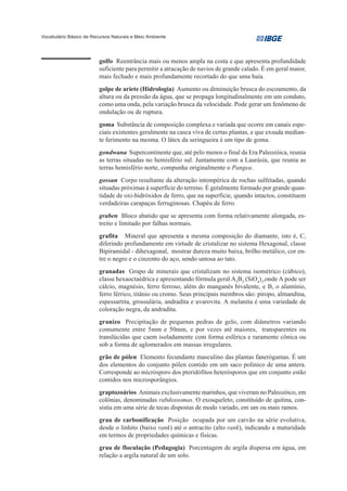 Vocabulário Básico de Recursos Naturais e Meio Ambiente




                         golfo Reentrância mais ou menos ampla na costa e que apresenta profundidade
                         suficiente para permitir a atracação de navios de grande calado. É em geral maior,
                         mais fechado e mais profundamente recortado do que uma baía.
                         golpe de ariete (Hidrologia) Aumento ou diminuição brusca do escoamento, da
                         altura ou da pressão da água, que se propaga longitudinalmente em um conduto,
                         como uma onda, pela variação brusca da velocidade. Pode gerar um fenômeno de
                         ondulação ou de ruptura.
                         goma Substância de composição complexa e variada que ocorre em canais espe-
                         ciais existentes geralmente na casca viva de certas plantas, e que exsuda median-
                         te ferimento na mesma. O látex da seringueira é um tipo de goma.
                         gondwana Supercontinente que, até pelo menos o final da Era Paleozóica, reunia
                         as terras situadas no hemisfério sul. Juntamente com a Laurásia, que reunia as
                         terras hemisfério norte, compunha originalmente o Pangea.
                         gossan Corpo resultante da alteração intempérica de rochas sulfetadas, quando
                         situadas próximas à superfície do terreno. É geralmente formado por grande quan-
                         tidade de oxi-hidróxidos de ferro, que na superfície, quando intactos, constituem
                         verdadeiras carapaças ferruginosas. Chapéu de ferro.
                         graben Bloco abatido que se apresenta com forma relativamente alongada, es-
                         treito e limitado por falhas normais.
                         grafita Mineral que apresenta a mesma composição do diamante, isto é, C,
                         diferindo profundamente em virtude de cristalizar no sistema Hexagonal, classe
                         Bipiramidal - dihexagonal, mostrar dureza muito baixa, brilho metálico, cor en-
                         tre o negro e o cinzento do aço, sendo untosa ao tato.
                         granadas Grupo de minerais que cristalizam no sistema isométrico (cúbico),
                         classe hexaoctaédrica e apresentando fórmula geral A3B2 (SiO4)3,onde A pode ser
                         cálcio, magnésio, ferro ferroso, além do manganês bivalente, e B, o alumínio,
                         ferro férrico, titânio ou cromo. Seus principais membros são: piropo, almandina,
                         espessartita, grossulária, andradita e uvarovita. A melanita é uma variedade de
                         coloração negra, da andradita.
                         granizo Precipitação de pequenas pedras de gelo, com diâmetros variando
                         comumente entre 5mm e 50mm, e por vezes até maiores, transparentes ou
                         translúcidas que caem isoladamente com forma esférica e raramente cônica ou
                         sob a forma de aglomerados em massas irregulares.
                         grão de pólen Elemento fecundante masculino das plantas fanerógamas. É um
                         dos elementos do conjunto pólen contido em um saco polínico de uma antera.
                         Corresponde ao micrósporo dos pteridófitos heterósporos que em conjunto estão
                         contidos nos microsporângios.
                         graptozoários Animais exclusivamente marinhos, que viveram no Paleozóico, em
                         colônias, denominadas rabdossomas. O exosqueleto, constituído de quitina, con-
                         sistia em uma série de tecas dispostas de modo variado, em um ou mais ramos.
                         grau de carbonificação Posição ocupada por um carvão na série evolutiva,
                         desde o linhito (baixo rank) até o antracito (alto rank), indicando a maturidade
                         em termos de propriedades químicas e físicas.
                         grau de floculação (Pedagogia) Porcentagem de argila dispersa em água, em
                         relação a argila natural de um solo.
 