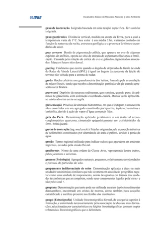 Vocabulário Básico de Recursos Naturais e Meio Ambiente




grau de isorreação Isógrada baseada em uma reação específica. Ver também
isógrada.
grau geotérmico Distância vertical, medida na crosta da Terra, para a qual a
temperatura varia de 10 C. Seu valor é em média 33m, variando contudo em
função da natureza da rocha, estrutura geológica e a presença de fontes secun-
dárias de calor.
gray crescent Banda de pigmentação pálida, que aparece no ovo de algumas
espécies de anfíbios, oposta ao sítio de entrada do espermatozóide após a fertili-
zação. Causada pela rotação do córtex do ovo e grânulos pigmentados associa-
dos. Marca o futuro sítio dorsal.
grazing Fenômeno que ocorre quando o ângulo de depressão da frente de onda
do Radar de Visada Lateral (RVL) é igual ao ângulo da pendente da feição do
terreno não voltada para a antena do radar.
greda Rocha calcária com granulometria dos lutitos, formada pela acumulação
de micro fósseis, sendo que recebe a denominação particular de giz quando apre-
senta a cor branca.
greensand Depósito de natureza sedimentar, que consiste, quando puro, de grâ-
nulos de glauconita, com coloração esverdeada-escura. Muitas vezes apresenta-
se misturado com areia ou argila.
greisenização Processo de alteração hidrotermal, em que o feldspato e a muscovita
são convertidos em um agregado constituído por quartzo, topázio, turmalina e
lepidolita, devido à ação do vapor d’água contendo flúor.
grês do Pará Denominação aplicada geralmente a um material areno-
conglomerático quartzoso, cimentado epigenéticamente por oxi-hidróxidos de
ferro. Pedra jacaré.
gretas de contração (ing. mud cracks) Feições originadas pela exposição subaérea
de sedimentos constituídos por alternância de areia e pelitos, devido a perda de
água.
grotão Termo regional utilizado para indicar sulcos que aparecem em encostas
íngremes, cavados pela erosão fluvial.
gruiformes Nome de uma ordem da Classe Aves, representada dentre outros,
pelos jacamins e seriemas.
grumos (Pedologia) Agregados naturais, pequenos, relativamente arredondados
e porosos, de partículas do solo.
grupamento indiferenciado de solos Denominação aplicada a duas ou mais
unidades taxonômicas similares que não ocorrem em associação geográfica regu-
lar como uma unidade de mapeamento, sendo designadas em termos das unida-
des taxonômicas que as compõem, sendo seus componentes ligados pela letra e e
não pelo sinal +.
grupiara Denominação que tanto pode ser utilizada para um depósito sedimentar
diamantífero, encontrado em cristas de morros, como também para cascalho
estratificado e aurífero presente nas fraldas das montanhas.
grupo (Estratigrafia) Unidade litoestratigráfica formal, de categoria superior à
formação, e constituído necessariamente pela associação de duas ou mais forma-
ções, relacionadas por características ou feições litoestratigráficas comuns ou por
referenciais litoestratigráficos que o delimitem.
 