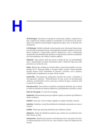 H   H (Pedologia) Horizonte ou camada de constituição orgânica, superficial ou
    não, composto de resíduos orgânicos acumulados ou em processo de acumu-
    lação sob condições de prolongada estagnação de água, salvo se drenado arti-
    ficialmente.
    h (Pedologia) Símbolo utilizado exclusivamente com o horizonte B para desig-
    nar relevante acumulação iluvial, essencialmente de matéria orgânica ou de com-
    plexos orgânicos- sesquióxidos amorfos disponíveis, caso o componente
    sesquióxido seja dominado pelo alumínio e esteja presente somente em quantida-
    des muito pequenas com relação à matéria orgânica.
    halimeda Alga calcária verde que ocorre no fundo do mar, em profundidades
    rasas e apresentando um denso crescimento sobre o fundo dos lagos que estão
    presentes nos recifes de coral.
    halita Mineral que cristaliza no sistema cúbico, classe hexaoctaédrica, de com-
    posição Na Cl. Apresenta hábito e clivagem cúbica; incolor a branca podendo
    quando impura exibir tonalidades de amarelo, vermelho, azul e púrpura,
    solubilizando-se rapidamente em água. Sal de cozinha.
    halmirólise Decomposição subaquática marinha das rochas, semelhante à
    decomposição subaérea . Diferentemente do que ocorre na decomposição
    subaérea, na halmirólise existe a presença contínua de água e ausência total
    ou parcial de oxigênio.
    halo pleocróico Zona esférica concêntrica, de pequena dimensão, que se forma
    ao redor de inclusões de minerais radioativos, principalmente na biotita e clorita.
    halos de Liesegang Ver anéis de Liesegang.
    halobentos Denominação geral que engloba vegetais ou animais que habitam os
    fundos oceânicos.
    halóbios Seres que vivem em lagos salgados ou regiões marinhas costeiras.
    haloclina Gradiente vertical bem definido de salinidade encontrado nos mares e
    oceanos.
    halófila Planta que apresenta preferência por ambientes salinos.
    halógenos Grupo de substâncias químicas que contém em sua molécula cloro,
    flúor, bromo ou iodo.
    halomórfico Qualificação genérica utilizada para solos cuja gênese foi mui-
    to influenciada pelo excesso de sais, cujo acúmulo é maior nas depressões do
    terreno.
 