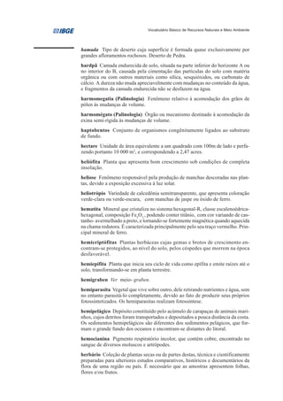 Vocabulário Básico de Recursos Naturais e Meio Ambiente




hamada Tipo de deserto cuja superfície é formada quase exclusivamente por
grandes afloramentos rochosos. Deserto de Pedra.
hardpã Camada endurecida de solo, situada na parte inferior do horizonte A ou
no interior do B, causada pela cimentação das partículas do solo com matéria
orgânica ou com outros materiais como sílica, sesquióxidos, ou carbonato de
cálcio. A dureza não muda apreciavelmente com mudanças no conteúdo da água,
e fragmentos da camada endurecida não se desfazem na água.
harmomegatia (Palinologia) Fenômeno relativo à acomodação dos grãos de
pólen às mudanças de volume.
harmomégato (Palinologia) Órgão ou mecanismo destinado à acomodação da
exina semi-rígida às mudanças de volume.
haptobentos Conjunto de organismos congênitamente ligados ao substrato
de fundo.
hectare Unidade de área equivalente a um quadrado com 100m de lado e perfa-
zendo portanto 10 000 m2, e correspondendo a 2,47 acres.
heliófita Planta que apresenta bom crescimento sob condições de completa
insolação.
heliose Fenômeno responsável pela produção de manchas descoradas nas plan-
tas, devido a exposição excessiva à luz solar.
heliotrópio Variedade de calcedônia semitransparente, que apresenta coloração
verde-clara ou verde-escura, com manchas de jaspe ou óxido de ferro.
hematita Mineral que cristaliza no sistema hexagonal-R, classe escalenoédrica-
hexagonal, composição Fe2O3,, podendo conter titânio,, com cor variando de cas-
tanho- avermelhado a preto, e tornando-se fortemente magnética quando aquecida
na chama redutora. É caracterizada principalmente pelo seu traço vermelho. Prin-
cipal mineral de ferro.
hemicriptófitas Plantas herbáceas cujas gemas e brotos de crescimento en-
contram-se protegidos, ao nível do solo, pelos céspedes que morrem na época
desfavorável.
hemiepífita Planta que inicia seu ciclo de vida como epífita e emite raízes até o
solo, transformando-se em planta terrestre.
hemigraben Ver meio- graben.
hemiparasita Vegetal que vive sobre outro, dele retirando nutrientes e água, sem
no entanto parasitá-lo completamente, devido ao fato de produzir seus próprios
fotossintetizados. Os hemiparasitas realizam fotossíntese.
hemipelágico Depósito constituído pelo acúmulo de carapaças de animais mari-
nhos, cujos detritos foram transportados e depositados a pouca distância da costa.
Os sedimentos hemipelágicos são diferentes dos sedimentos pelágicos, que for-
mam o grande fundo dos oceanos e encontram-se distantes do litoral.
hemocianina Pigmento respiratório incolor, que contém cobre, encontrado no
sangue de diversos moluscos e artrópodes.
herbário Coleção de plantas secas ou de partes destas, técnica e cientificamente
preparadas para ulteriores estudos comparativos, históricos e documentários da
flora de uma região ou país. É necessário que as amostras apresentem folhas,
flores e/ou frutos.
 