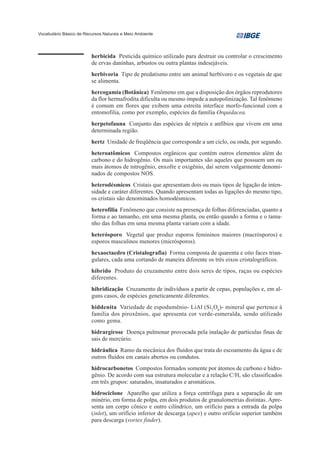 Vocabulário Básico de Recursos Naturais e Meio Ambiente




                         herbicida Pesticida químico utilizado para destruir ou controlar o crescimento
                         de ervas daninhas, arbustos ou outra plantas indesejáveis.
                         herbivoria Tipo de predatismo entre um animal herbívoro e os vegetais de que
                         se alimenta.
                         hercogamia (Botânica) Fenômeno em que a disposição dos órgãos reprodutores
                         da flor hermafrodita dificulta ou mesmo impede a autopolinização. Tal fenômeno
                         é comum em flores que exibem uma estreita interface morfo-funcional com a
                         entomofilia, como por exemplo, espécies da família Orquidacea.
                         herpetofauna Conjunto das espécies de répteis e anfíbios que vivem em uma
                         determinada região.
                         hertz Unidade de freqüência que corresponde a um ciclo, ou onda, por segundo.
                         heteroatômicos Compostos orgânicos que contém outros elementos além do
                         carbono e do hidrogênio. Os mais importantes são aqueles que possuem um ou
                         mais átomos de nitrogênio, enxofre e oxigênio, daí serem vulgarmente denomi-
                         nados de compostos NOS.
                         heterodésmicos Cristais que apresentam dois ou mais tipos de ligação de inten-
                         sidade e caráter diferentes. Quando apresentam todas as ligações do mesmo tipo,
                         os cristais são denominados homodésmicos.
                         heterofilia Fenômeno que consiste na presença de folhas diferenciadas, quanto a
                         forma e ao tamanho, em uma mesma planta, ou então quando a forma e o tama-
                         nho das folhas em uma mesma planta variam com a idade.
                         heterósporo Vegetal que produz esporos femininos maiores (macrósporos) e
                         esporos masculinos menores (micrósporos).
                         hexaoctaedro (Cristalografia) Forma composta de quarenta e oito faces trian-
                         gulares, cada uma cortando de maneira diferente os três eixos cristalográficos.
                         híbrido Produto do cruzamento entre dois seres de tipos, raças ou espécies
                         diferentes.
                         hibridização Cruzamento de indivíduos a partir de cepas, populações e, em al-
                         guns casos, de espécies geneticamente diferentes.
                         hiddenita Variedade de espodumênio- LiAl (Si2O6)- mineral que pertence à
                         família dos piroxênios, que apresenta cor verde-esmeralda, sendo utilizado
                         como gema.
                         hidrargirose Doença pulmonar provocada pela inalação de partículas finas de
                         sais de mercúrio.
                         hidráulica Ramo da mecânica dos fluídos que trata do escoamento da água e de
                         outros fluídos em canais abertos ou condutos.
                         hidrocarbonetos Compostos formados somente por átomos de carbono e hidro-
                         gênio. De acordo com sua estrutura molecular e a relação C/H, são classificados
                         em três grupos: saturados, insaturados e aromáticos.
                         hidrociclone Aparelho que utiliza a força centrífuga para a separação de um
                         minério, em forma de polpa, em dois produtos de granulometrias distintas. Apre-
                         senta um corpo cônico e outro cilíndrico, um orifício para a entrada da polpa
                         (inlet), um orifício inferior de descarga (apex) e outro orifício superior também
                         para descarga (vortex finder).
 